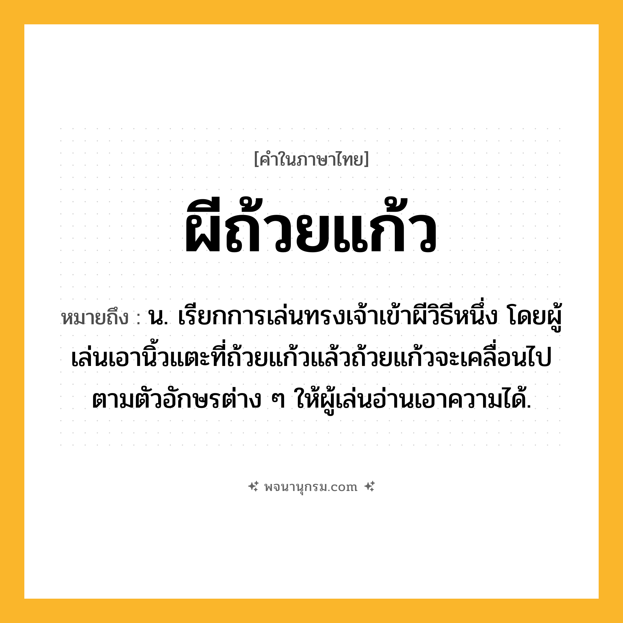 ผีถ้วยแก้ว ความหมาย หมายถึงอะไร?, คำในภาษาไทย ผีถ้วยแก้ว หมายถึง น. เรียกการเล่นทรงเจ้าเข้าผีวิธีหนึ่ง โดยผู้เล่นเอานิ้วแตะที่ถ้วยแก้วแล้วถ้วยแก้วจะเคลื่อนไปตามตัวอักษรต่าง ๆ ให้ผู้เล่นอ่านเอาความได้.
