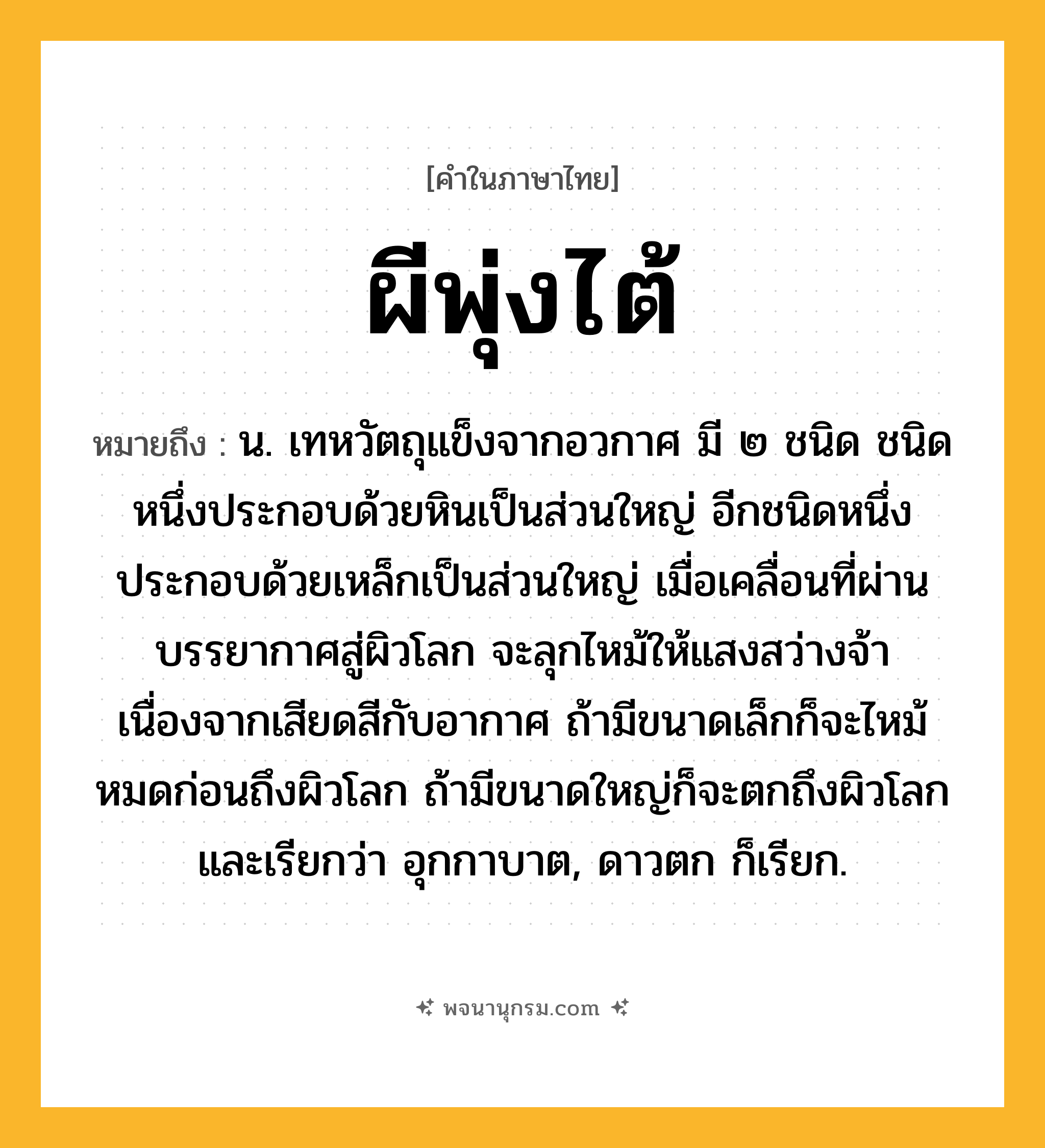ผีพุ่งไต้ ความหมาย หมายถึงอะไร?, คำในภาษาไทย ผีพุ่งไต้ หมายถึง น. เทหวัตถุแข็งจากอวกาศ มี ๒ ชนิด ชนิดหนึ่งประกอบด้วยหินเป็นส่วนใหญ่ อีกชนิดหนึ่งประกอบด้วยเหล็กเป็นส่วนใหญ่ เมื่อเคลื่อนที่ผ่านบรรยากาศสู่ผิวโลก จะลุกไหม้ให้แสงสว่างจ้าเนื่องจากเสียดสีกับอากาศ ถ้ามีขนาดเล็กก็จะไหม้หมดก่อนถึงผิวโลก ถ้ามีขนาดใหญ่ก็จะตกถึงผิวโลกและเรียกว่า อุกกาบาต, ดาวตก ก็เรียก.
