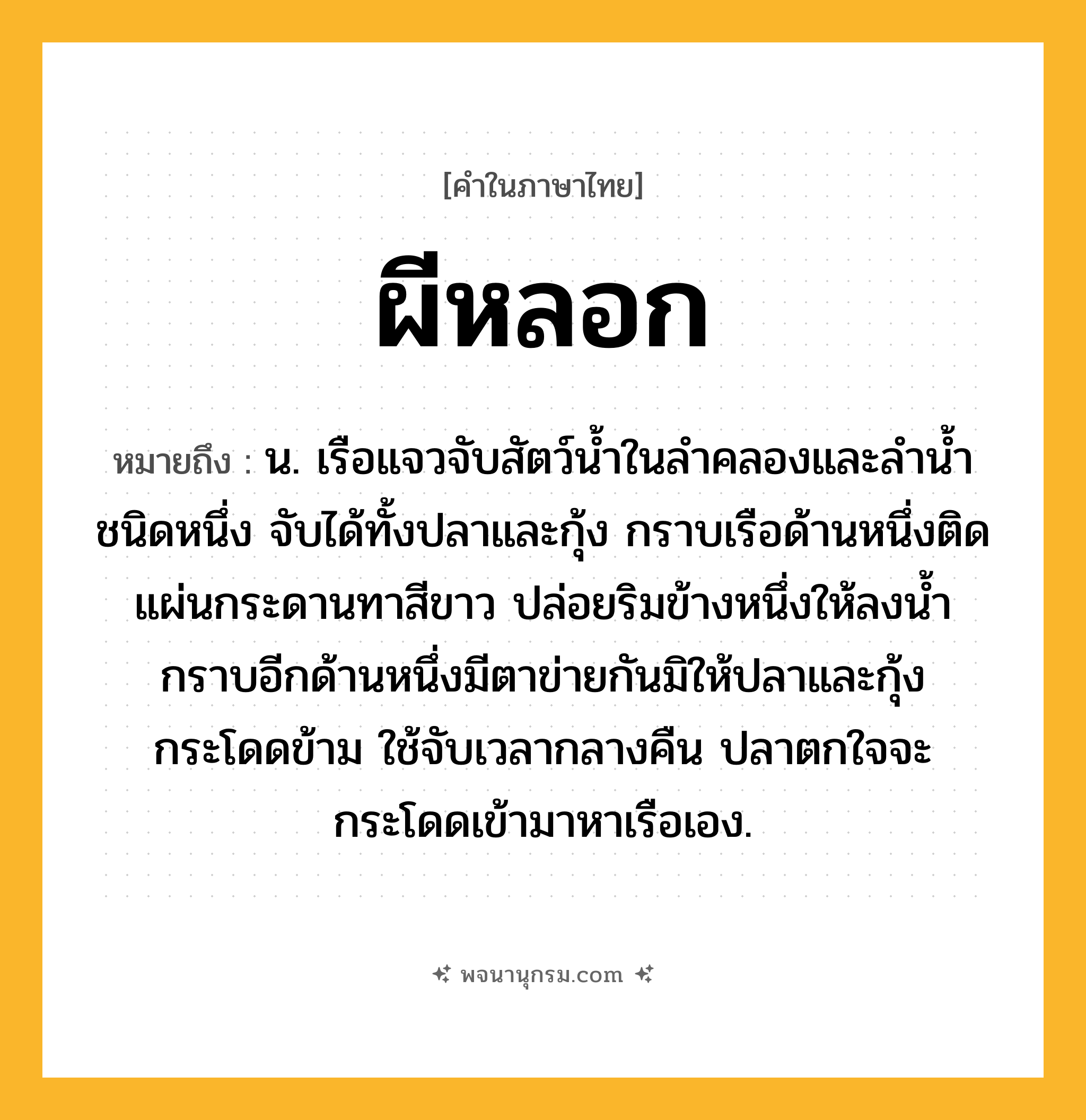 ผีหลอก ความหมาย หมายถึงอะไร?, คำในภาษาไทย ผีหลอก หมายถึง น. เรือแจวจับสัตว์นํ้าในลําคลองและลํานํ้าชนิดหนึ่ง จับได้ทั้งปลาและกุ้ง กราบเรือด้านหนึ่งติดแผ่นกระดานทาสีขาว ปล่อยริมข้างหนึ่งให้ลงนํ้า กราบอีกด้านหนึ่งมีตาข่ายกันมิให้ปลาและกุ้งกระโดดข้าม ใช้จับเวลากลางคืน ปลาตกใจจะกระโดดเข้ามาหาเรือเอง.