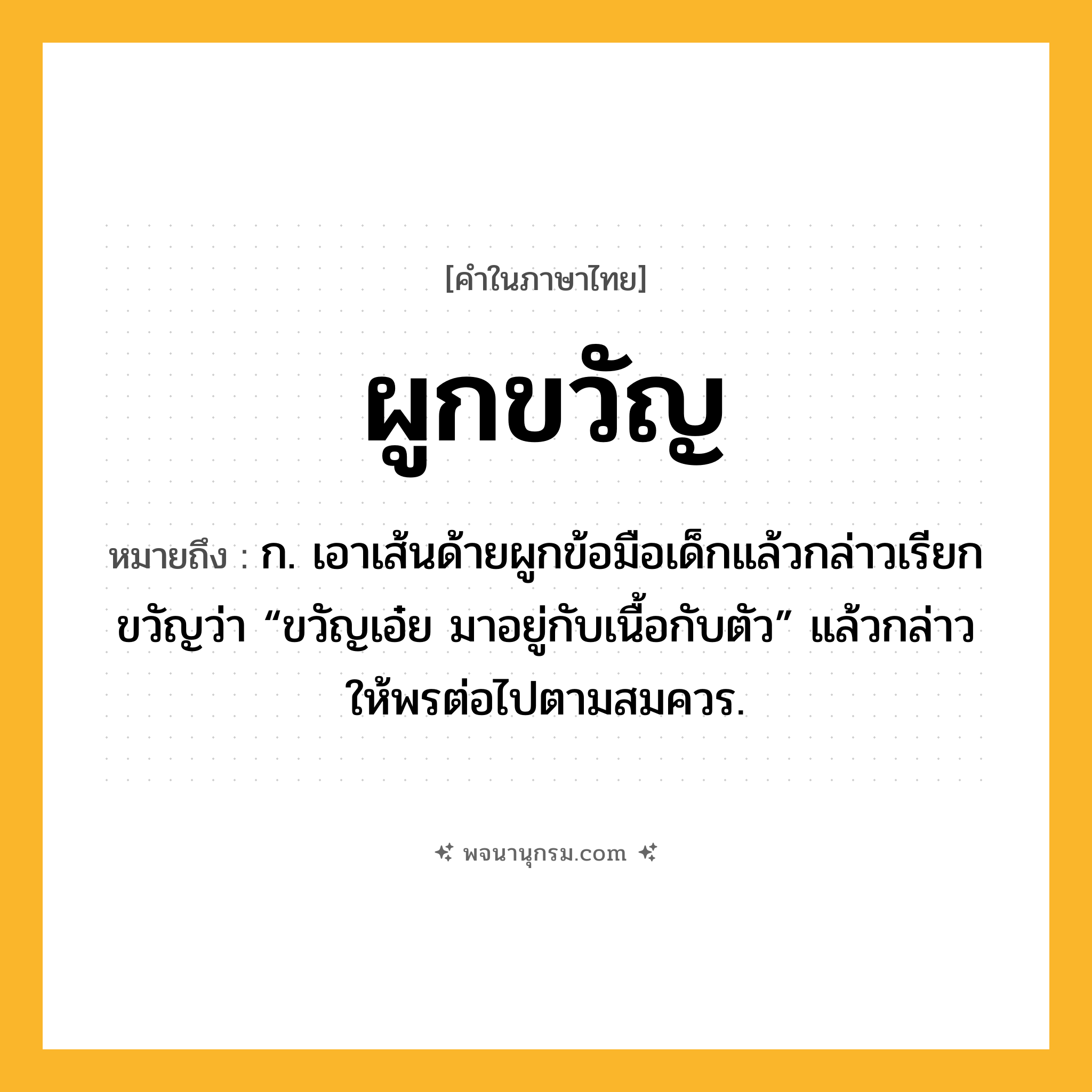 ผูกขวัญ ความหมาย หมายถึงอะไร?, คำในภาษาไทย ผูกขวัญ หมายถึง ก. เอาเส้นด้ายผูกข้อมือเด็กแล้วกล่าวเรียกขวัญว่า “ขวัญเอ๋ย มาอยู่กับเนื้อกับตัว” แล้วกล่าวให้พรต่อไปตามสมควร.