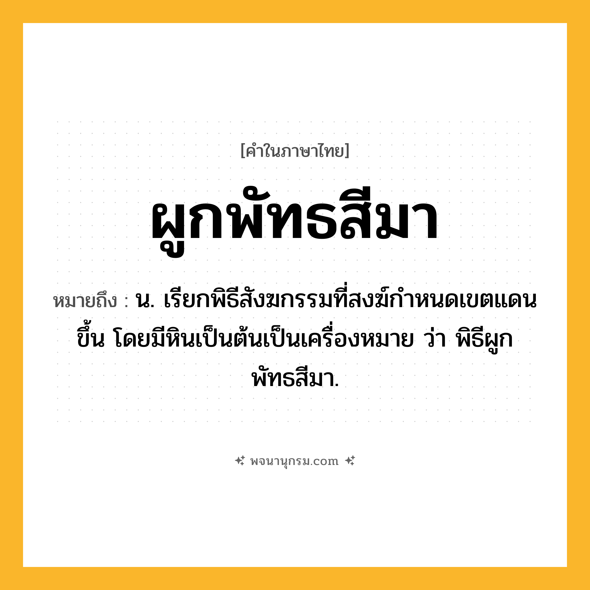ผูกพัทธสีมา ความหมาย หมายถึงอะไร?, คำในภาษาไทย ผูกพัทธสีมา หมายถึง น. เรียกพิธีสังฆกรรมที่สงฆ์กําหนดเขตแดนขึ้น โดยมีหินเป็นต้นเป็นเครื่องหมาย ว่า พิธีผูกพัทธสีมา.