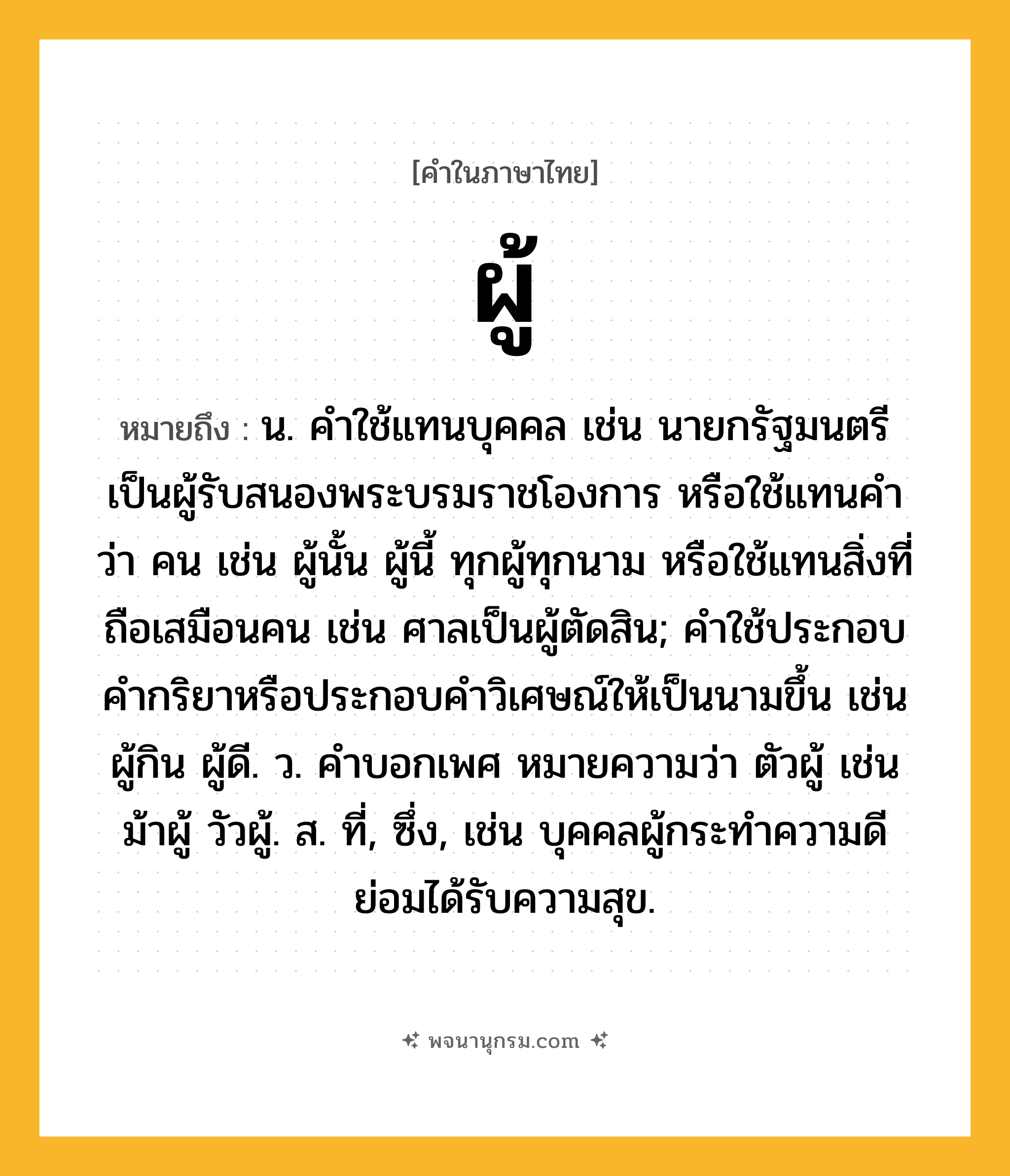 ผู้ ความหมาย หมายถึงอะไร?, คำในภาษาไทย ผู้ หมายถึง น. คำใช้แทนบุคคล เช่น นายกรัฐมนตรีเป็นผู้รับสนองพระบรมราชโองการ หรือใช้แทนคำว่า คน เช่น ผู้นั้น ผู้นี้ ทุกผู้ทุกนาม หรือใช้แทนสิ่งที่ถือเสมือนคน เช่น ศาลเป็นผู้ตัดสิน; คําใช้ประกอบคํากริยาหรือประกอบคําวิเศษณ์ให้เป็นนามขึ้น เช่น ผู้กิน ผู้ดี. ว. คําบอกเพศ หมายความว่า ตัวผู้ เช่น ม้าผู้ วัวผู้. ส. ที่, ซึ่ง, เช่น บุคคลผู้กระทำความดีย่อมได้รับความสุข.