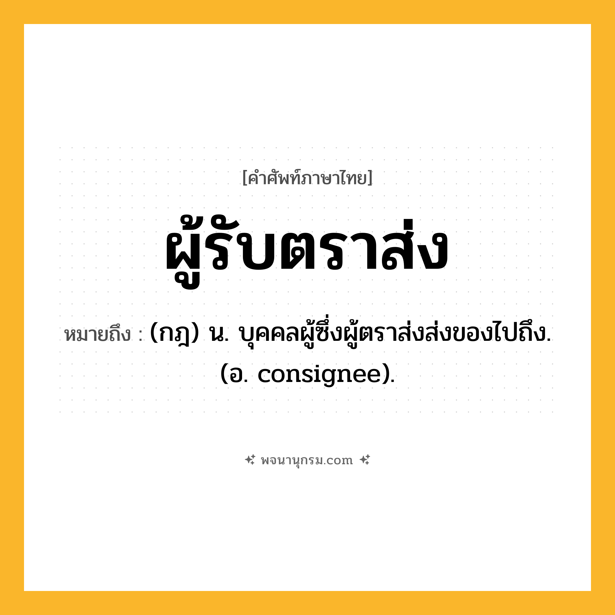 ผู้รับตราส่ง ความหมาย หมายถึงอะไร?, คำในภาษาไทย ผู้รับตราส่ง หมายถึง (กฎ) น. บุคคลผู้ซึ่งผู้ตราส่งส่งของไปถึง. (อ. consignee).
