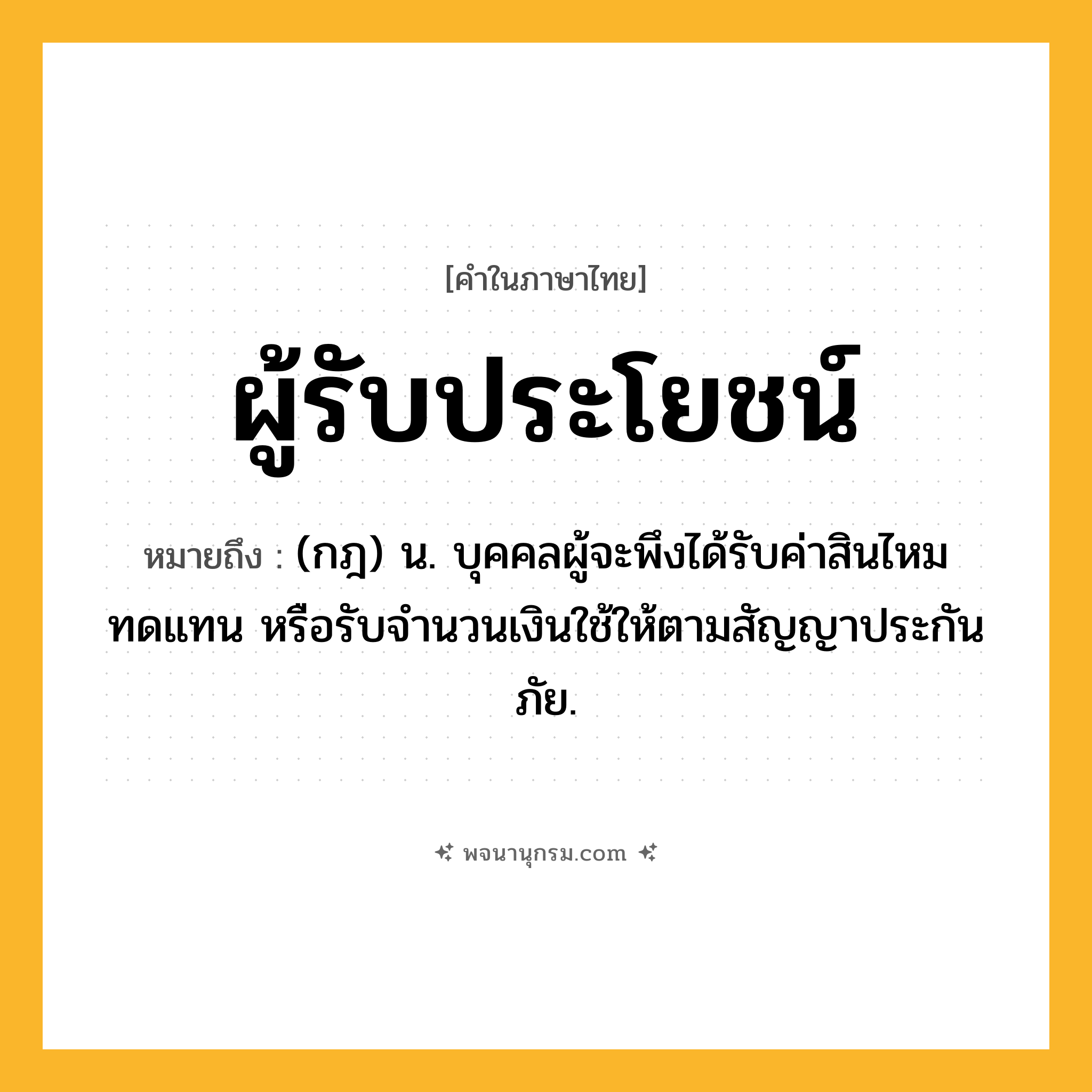ผู้รับประโยชน์ ความหมาย หมายถึงอะไร?, คำในภาษาไทย ผู้รับประโยชน์ หมายถึง (กฎ) น. บุคคลผู้จะพึงได้รับค่าสินไหมทดแทน หรือรับจํานวนเงินใช้ให้ตามสัญญาประกันภัย.
