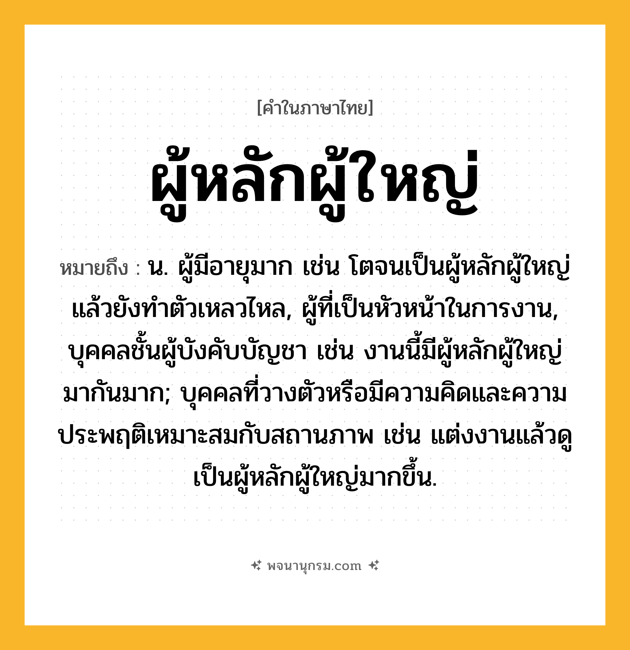 ผู้หลักผู้ใหญ่ ความหมาย หมายถึงอะไร?, คำในภาษาไทย ผู้หลักผู้ใหญ่ หมายถึง น. ผู้มีอายุมาก เช่น โตจนเป็นผู้หลักผู้ใหญ่แล้วยังทำตัวเหลวไหล, ผู้ที่เป็นหัวหน้าในการงาน, บุคคลชั้นผู้บังคับบัญชา เช่น งานนี้มีผู้หลักผู้ใหญ่มากันมาก; บุคคลที่วางตัวหรือมีความคิดและความประพฤติเหมาะสมกับสถานภาพ เช่น แต่งงานแล้วดูเป็นผู้หลักผู้ใหญ่มากขึ้น.