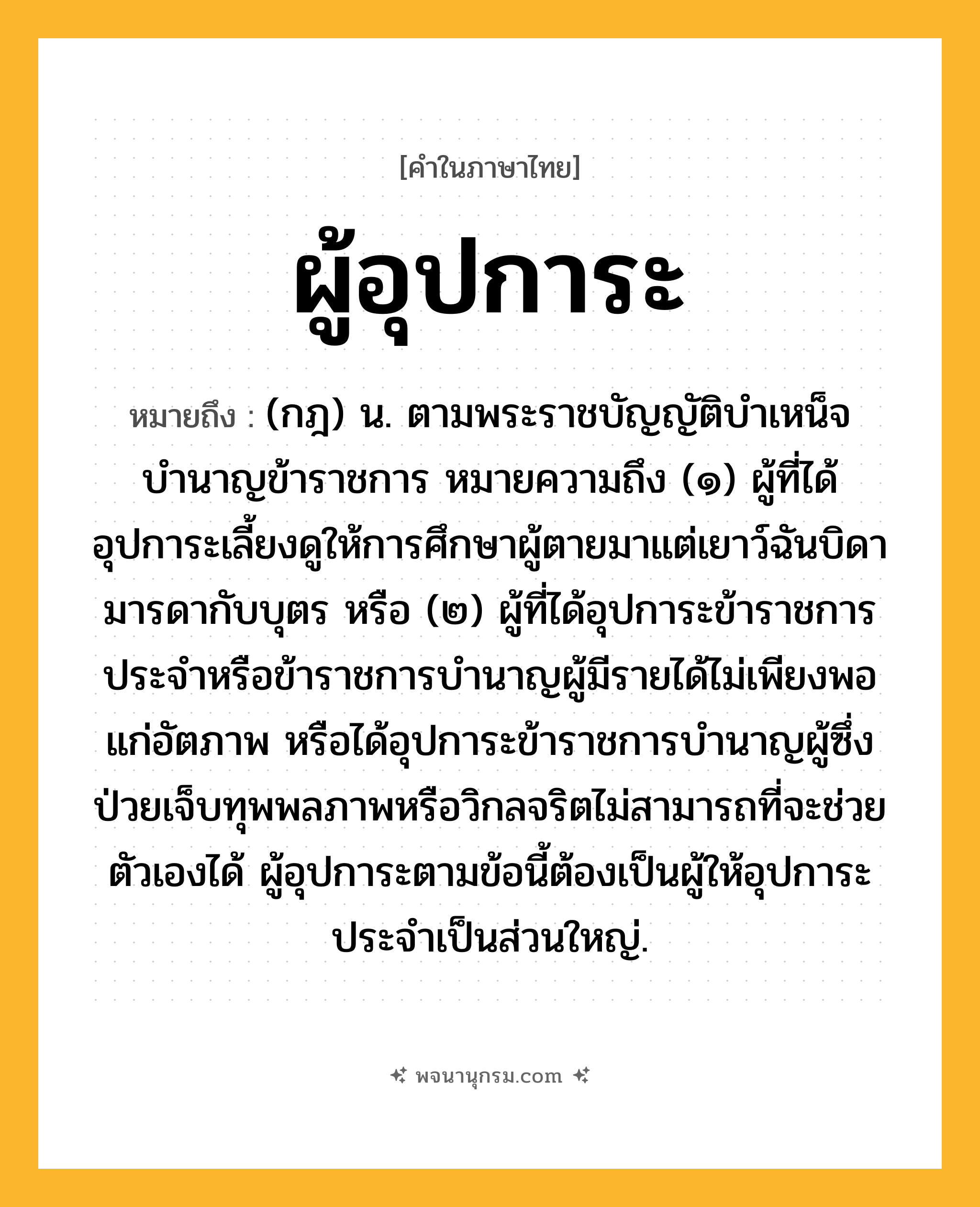 ผู้อุปการะ ความหมาย หมายถึงอะไร?, คำในภาษาไทย ผู้อุปการะ หมายถึง (กฎ) น. ตามพระราชบัญญัติบำเหน็จบำนาญข้าราชการ หมายความถึง (๑) ผู้ที่ได้อุปการะเลี้ยงดูให้การศึกษาผู้ตายมาแต่เยาว์ฉันบิดามารดากับบุตร หรือ (๒) ผู้ที่ได้อุปการะข้าราชการประจำหรือข้าราชการบำนาญผู้มีรายได้ไม่เพียงพอแก่อัตภาพ หรือได้อุปการะข้าราชการบำนาญผู้ซึ่งป่วยเจ็บทุพพลภาพหรือวิกลจริตไม่สามารถที่จะช่วยตัวเองได้ ผู้อุปการะตามข้อนี้ต้องเป็นผู้ให้อุปการะประจำเป็นส่วนใหญ่.
