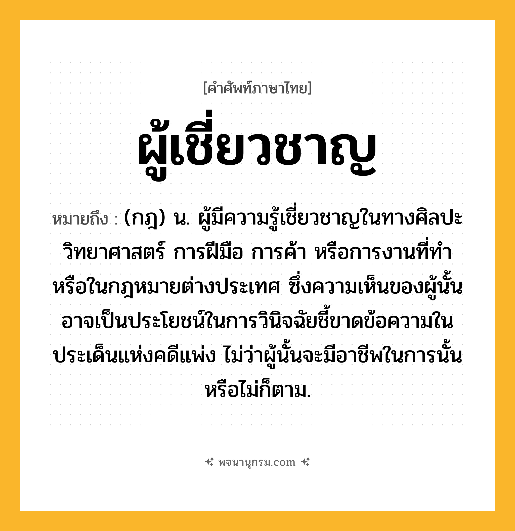 ผู้เชี่ยวชาญ ความหมาย หมายถึงอะไร?, คำในภาษาไทย ผู้เชี่ยวชาญ หมายถึง (กฎ) น. ผู้มีความรู้เชี่ยวชาญในทางศิลปะ วิทยาศาสตร์ การฝีมือ การค้า หรือการงานที่ทํา หรือในกฎหมายต่างประเทศ ซึ่งความเห็นของผู้นั้นอาจเป็นประโยชน์ในการวินิจฉัยชี้ขาดข้อความในประเด็นแห่งคดีแพ่ง ไม่ว่าผู้นั้นจะมีอาชีพในการนั้นหรือไม่ก็ตาม.