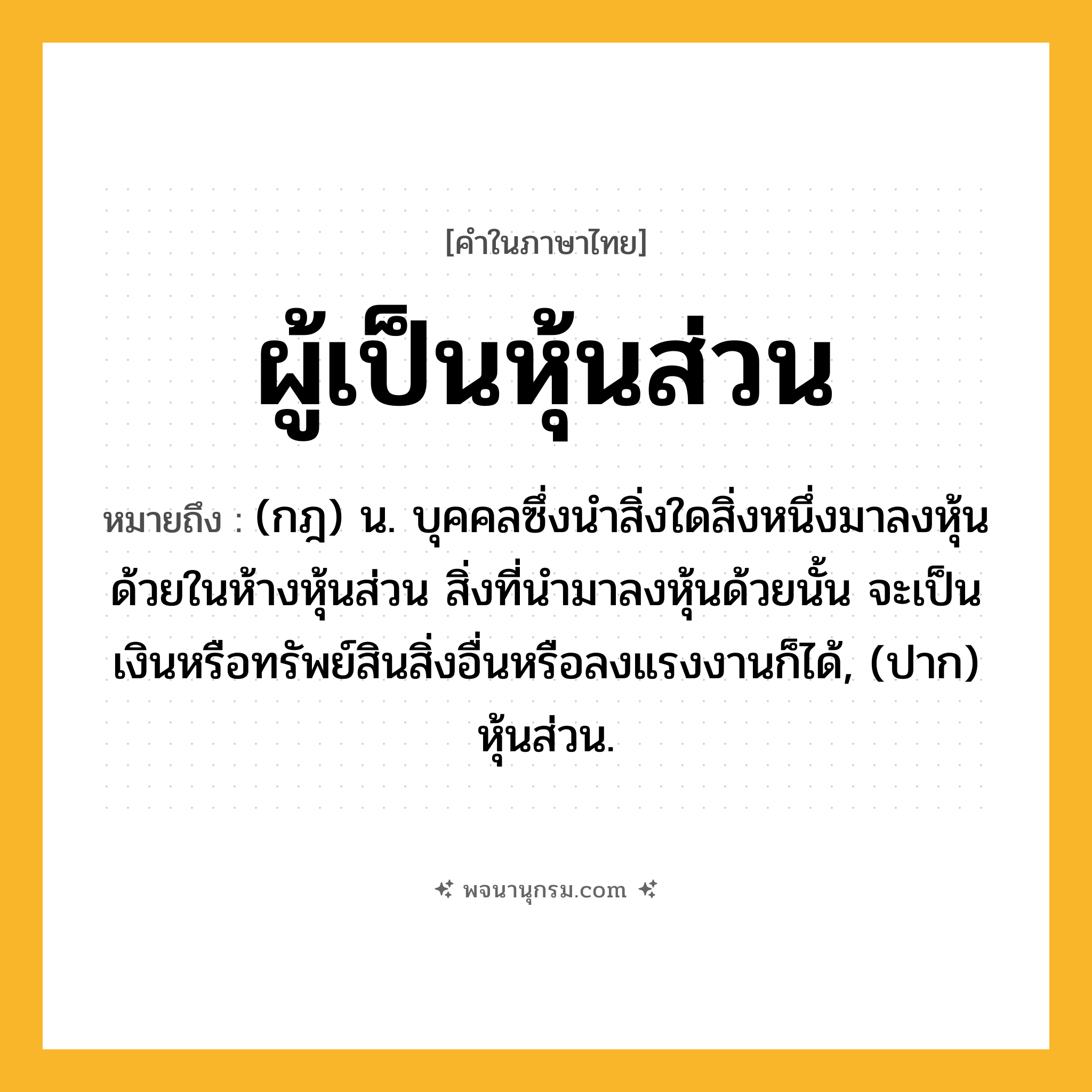 ผู้เป็นหุ้นส่วน ความหมาย หมายถึงอะไร?, คำในภาษาไทย ผู้เป็นหุ้นส่วน หมายถึง (กฎ) น. บุคคลซึ่งนําสิ่งใดสิ่งหนึ่งมาลงหุ้นด้วยในห้างหุ้นส่วน สิ่งที่นํามาลงหุ้นด้วยนั้น จะเป็นเงินหรือทรัพย์สินสิ่งอื่นหรือลงแรงงานก็ได้, (ปาก) หุ้นส่วน.