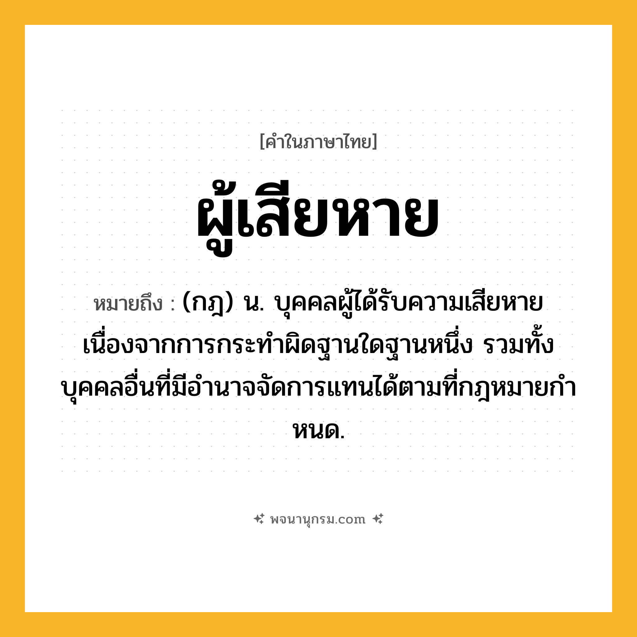 ผู้เสียหาย ความหมาย หมายถึงอะไร?, คำในภาษาไทย ผู้เสียหาย หมายถึง (กฎ) น. บุคคลผู้ได้รับความเสียหายเนื่องจากการกระทําผิดฐานใดฐานหนึ่ง รวมทั้งบุคคลอื่นที่มีอํานาจจัดการแทนได้ตามที่กฎหมายกําหนด.