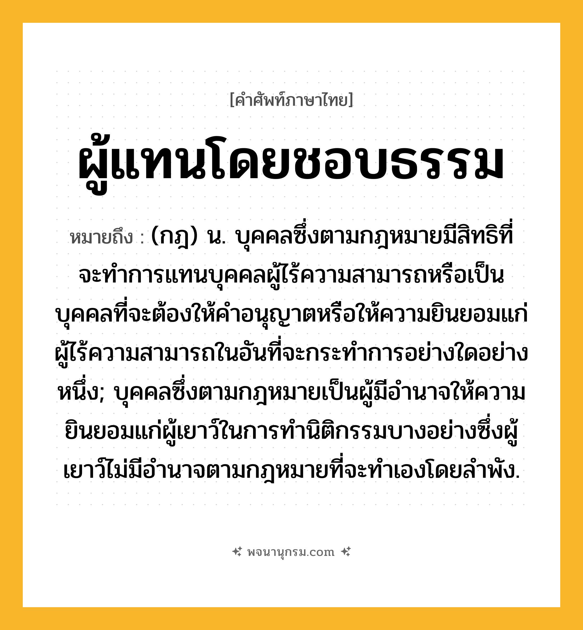 ผู้แทนโดยชอบธรรม ความหมาย หมายถึงอะไร?, คำในภาษาไทย ผู้แทนโดยชอบธรรม หมายถึง (กฎ) น. บุคคลซึ่งตามกฎหมายมีสิทธิที่จะทําการแทนบุคคลผู้ไร้ความสามารถหรือเป็นบุคคลที่จะต้องให้คําอนุญาตหรือให้ความยินยอมแก่ผู้ไร้ความสามารถในอันที่จะกระทําการอย่างใดอย่างหนึ่ง; บุคคลซึ่งตามกฎหมายเป็นผู้มีอํานาจให้ความยินยอมแก่ผู้เยาว์ในการทํานิติกรรมบางอย่างซึ่งผู้เยาว์ไม่มีอํานาจตามกฎหมายที่จะทําเองโดยลําพัง.