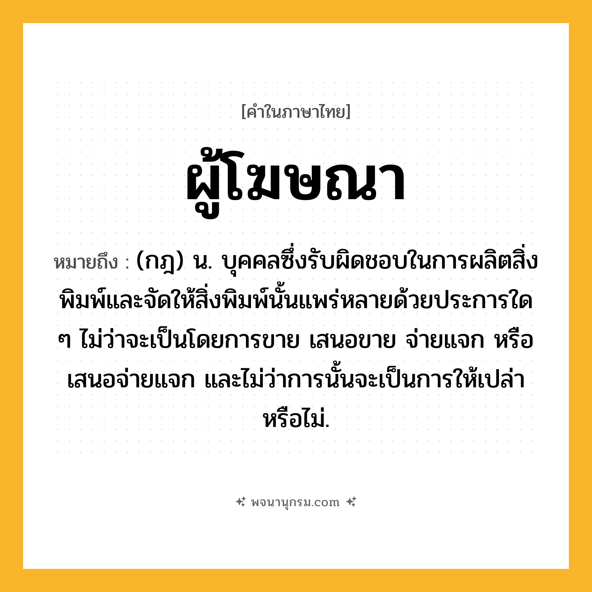 ผู้โฆษณา ความหมาย หมายถึงอะไร?, คำในภาษาไทย ผู้โฆษณา หมายถึง (กฎ) น. บุคคลซึ่งรับผิดชอบในการผลิตสิ่งพิมพ์และจัดให้สิ่งพิมพ์นั้นแพร่หลายด้วยประการใด ๆ ไม่ว่าจะเป็นโดยการขาย เสนอขาย จ่ายแจก หรือเสนอจ่ายแจก และไม่ว่าการนั้นจะเป็นการให้เปล่าหรือไม่.