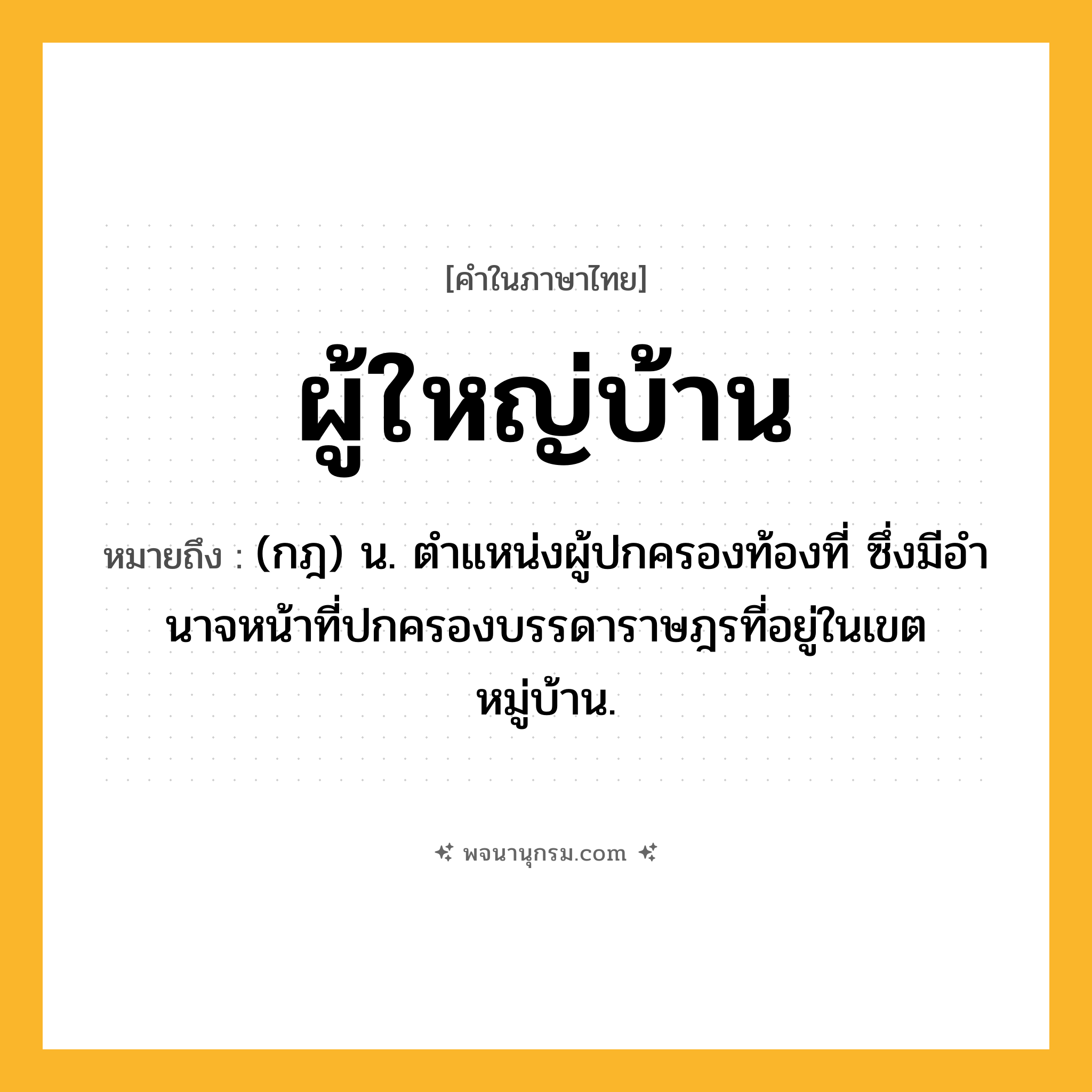 ผู้ใหญ่บ้าน ความหมาย หมายถึงอะไร?, คำในภาษาไทย ผู้ใหญ่บ้าน หมายถึง (กฎ) น. ตําแหน่งผู้ปกครองท้องที่ ซึ่งมีอํานาจหน้าที่ปกครองบรรดาราษฎรที่อยู่ในเขตหมู่บ้าน.
