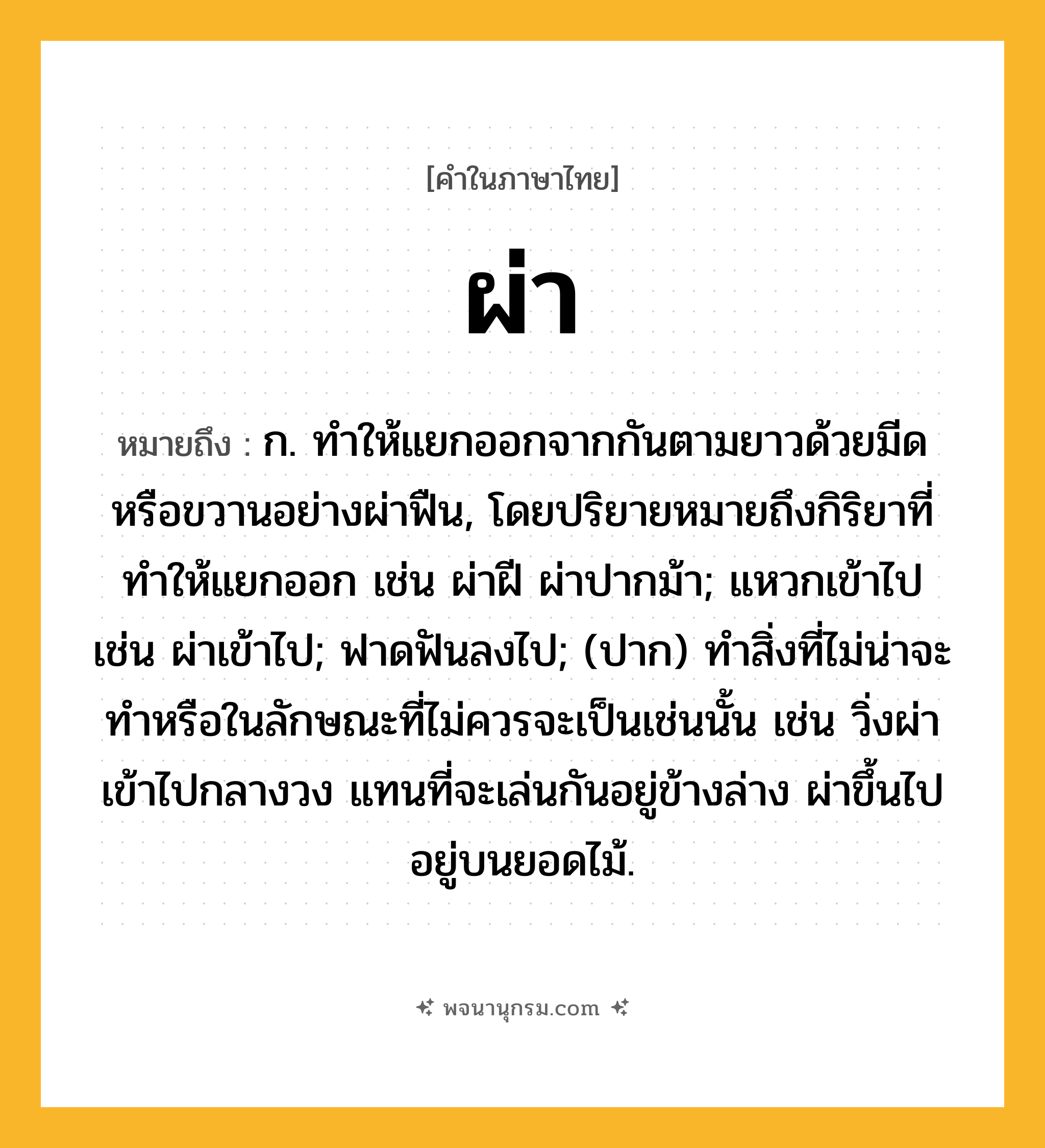 ผ่า ความหมาย หมายถึงอะไร?, คำในภาษาไทย ผ่า หมายถึง ก. ทําให้แยกออกจากกันตามยาวด้วยมีดหรือขวานอย่างผ่าฟืน, โดยปริยายหมายถึงกิริยาที่ทําให้แยกออก เช่น ผ่าฝี ผ่าปากม้า; แหวกเข้าไป เช่น ผ่าเข้าไป; ฟาดฟันลงไป; (ปาก) ทำสิ่งที่ไม่น่าจะทำหรือในลักษณะที่ไม่ควรจะเป็นเช่นนั้น เช่น วิ่งผ่าเข้าไปกลางวง แทนที่จะเล่นกันอยู่ข้างล่าง ผ่าขึ้นไปอยู่บนยอดไม้.