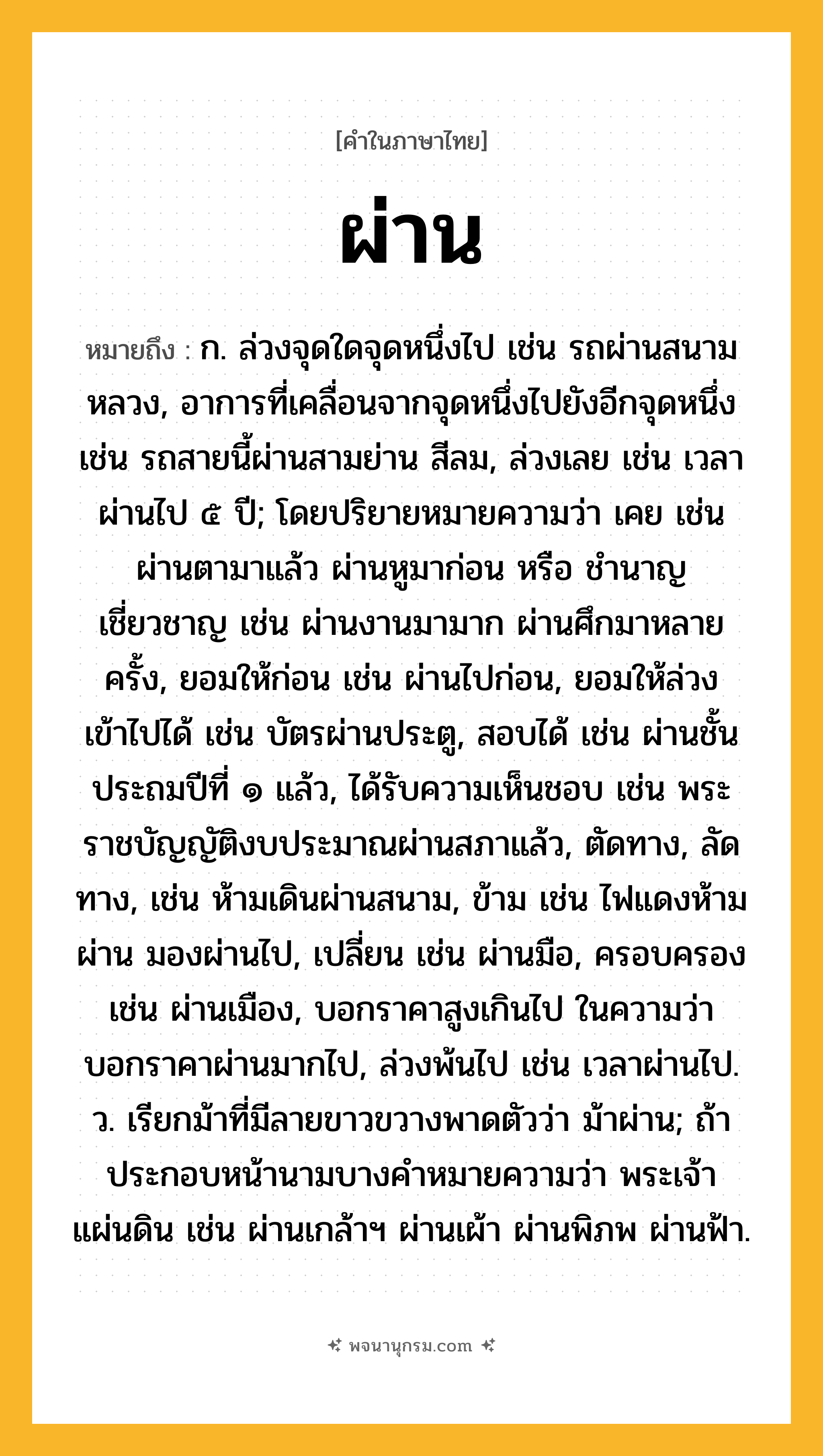 ผ่าน ความหมาย หมายถึงอะไร?, คำในภาษาไทย ผ่าน หมายถึง ก. ล่วงจุดใดจุดหนึ่งไป เช่น รถผ่านสนามหลวง, อาการที่เคลื่อนจากจุดหนึ่งไปยังอีกจุดหนึ่ง เช่น รถสายนี้ผ่านสามย่าน สีลม, ล่วงเลย เช่น เวลาผ่านไป ๕ ปี; โดยปริยายหมายความว่า เคย เช่น ผ่านตามาแล้ว ผ่านหูมาก่อน หรือ ชำนาญเชี่ยวชาญ เช่น ผ่านงานมามาก ผ่านศึกมาหลายครั้ง, ยอมให้ก่อน เช่น ผ่านไปก่อน, ยอมให้ล่วงเข้าไปได้ เช่น บัตรผ่านประตู, สอบได้ เช่น ผ่านชั้นประถมปีที่ ๑ แล้ว, ได้รับความเห็นชอบ เช่น พระราชบัญญัติงบประมาณผ่านสภาแล้ว, ตัดทาง, ลัดทาง, เช่น ห้ามเดินผ่านสนาม, ข้าม เช่น ไฟแดงห้ามผ่าน มองผ่านไป, เปลี่ยน เช่น ผ่านมือ, ครอบครอง เช่น ผ่านเมือง, บอกราคาสูงเกินไป ในความว่า บอกราคาผ่านมากไป, ล่วงพ้นไป เช่น เวลาผ่านไป. ว. เรียกม้าที่มีลายขาวขวางพาดตัวว่า ม้าผ่าน; ถ้าประกอบหน้านามบางคําหมายความว่า พระเจ้าแผ่นดิน เช่น ผ่านเกล้าฯ ผ่านเผ้า ผ่านพิภพ ผ่านฟ้า.
