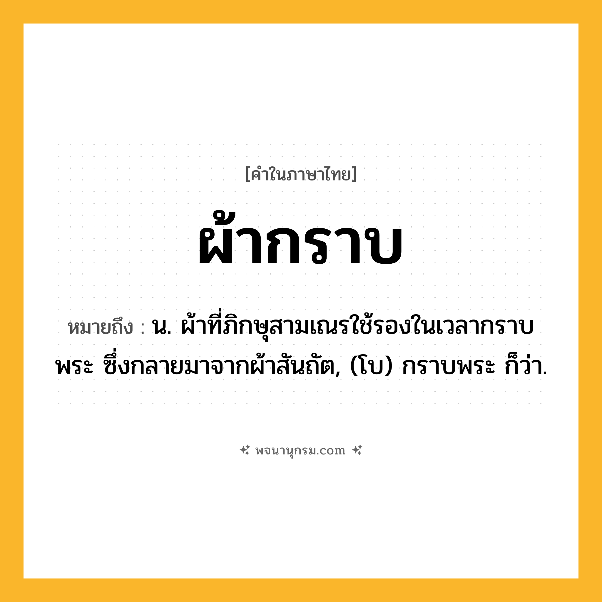 ผ้ากราบ ความหมาย หมายถึงอะไร?, คำในภาษาไทย ผ้ากราบ หมายถึง น. ผ้าที่ภิกษุสามเณรใช้รองในเวลากราบพระ ซึ่งกลายมาจากผ้าสันถัต, (โบ) กราบพระ ก็ว่า.