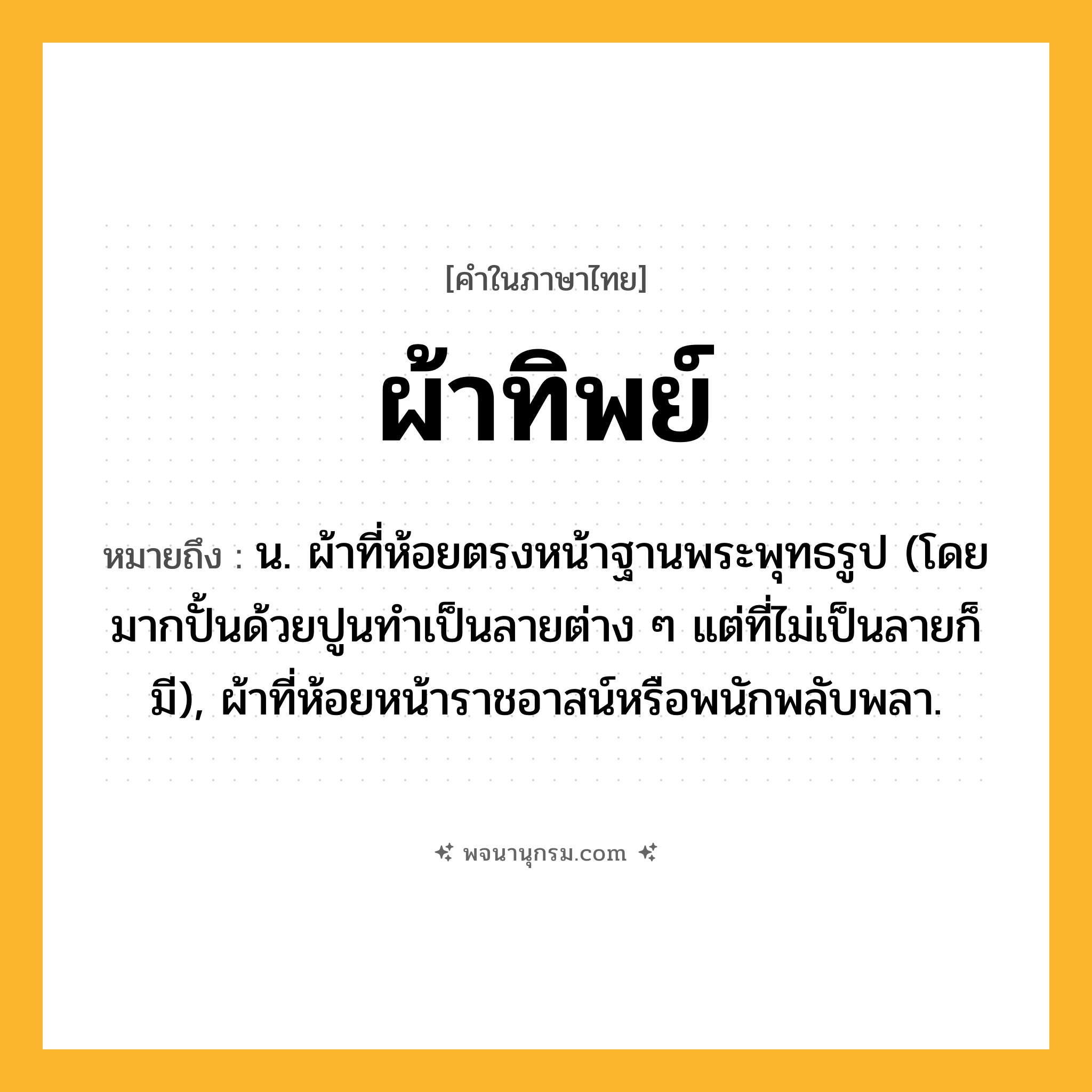 ผ้าทิพย์ ความหมาย หมายถึงอะไร?, คำในภาษาไทย ผ้าทิพย์ หมายถึง น. ผ้าที่ห้อยตรงหน้าฐานพระพุทธรูป (โดยมากปั้นด้วยปูนทําเป็นลายต่าง ๆ แต่ที่ไม่เป็นลายก็มี), ผ้าที่ห้อยหน้าราชอาสน์หรือพนักพลับพลา.