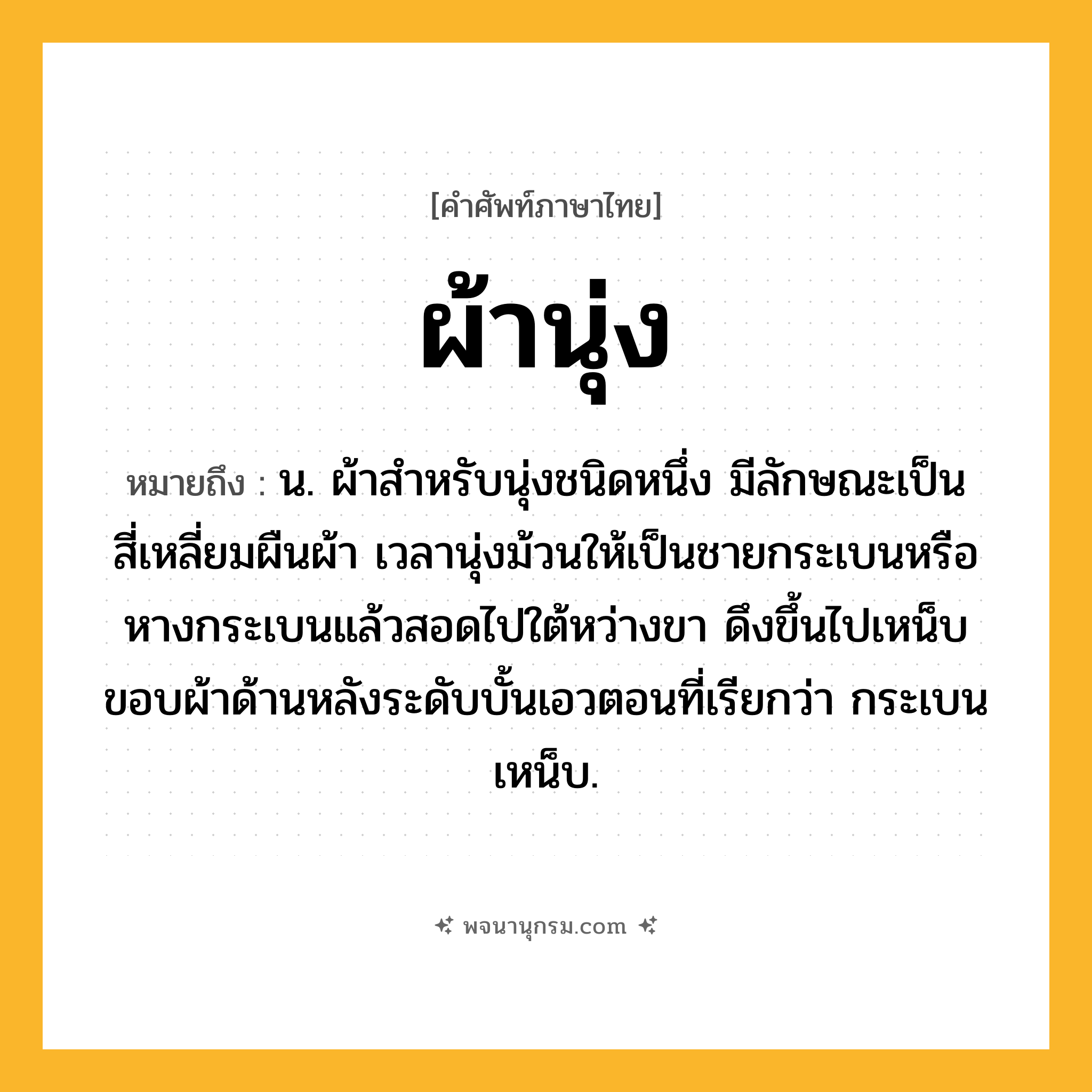 ผ้านุ่ง ความหมาย หมายถึงอะไร?, คำในภาษาไทย ผ้านุ่ง หมายถึง น. ผ้าสําหรับนุ่งชนิดหนึ่ง มีลักษณะเป็นสี่เหลี่ยมผืนผ้า เวลานุ่งม้วนให้เป็นชายกระเบนหรือหางกระเบนแล้วสอดไปใต้หว่างขา ดึงขึ้นไปเหน็บขอบผ้าด้านหลังระดับบั้นเอวตอนที่เรียกว่า กระเบนเหน็บ.