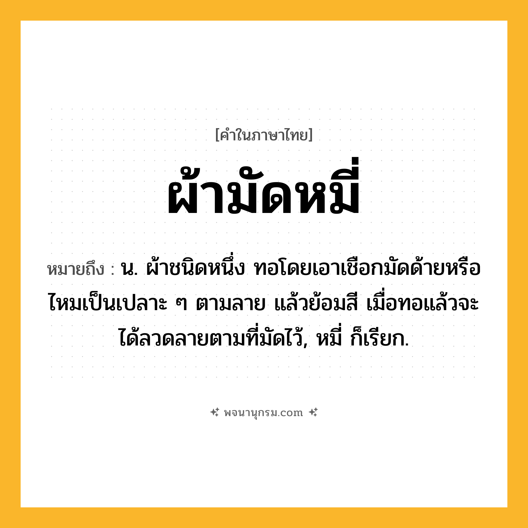 ผ้ามัดหมี่ ความหมาย หมายถึงอะไร?, คำในภาษาไทย ผ้ามัดหมี่ หมายถึง น. ผ้าชนิดหนึ่ง ทอโดยเอาเชือกมัดด้ายหรือไหมเป็นเปลาะ ๆ ตามลาย แล้วย้อมสี เมื่อทอแล้วจะได้ลวดลายตามที่มัดไว้, หมี่ ก็เรียก.