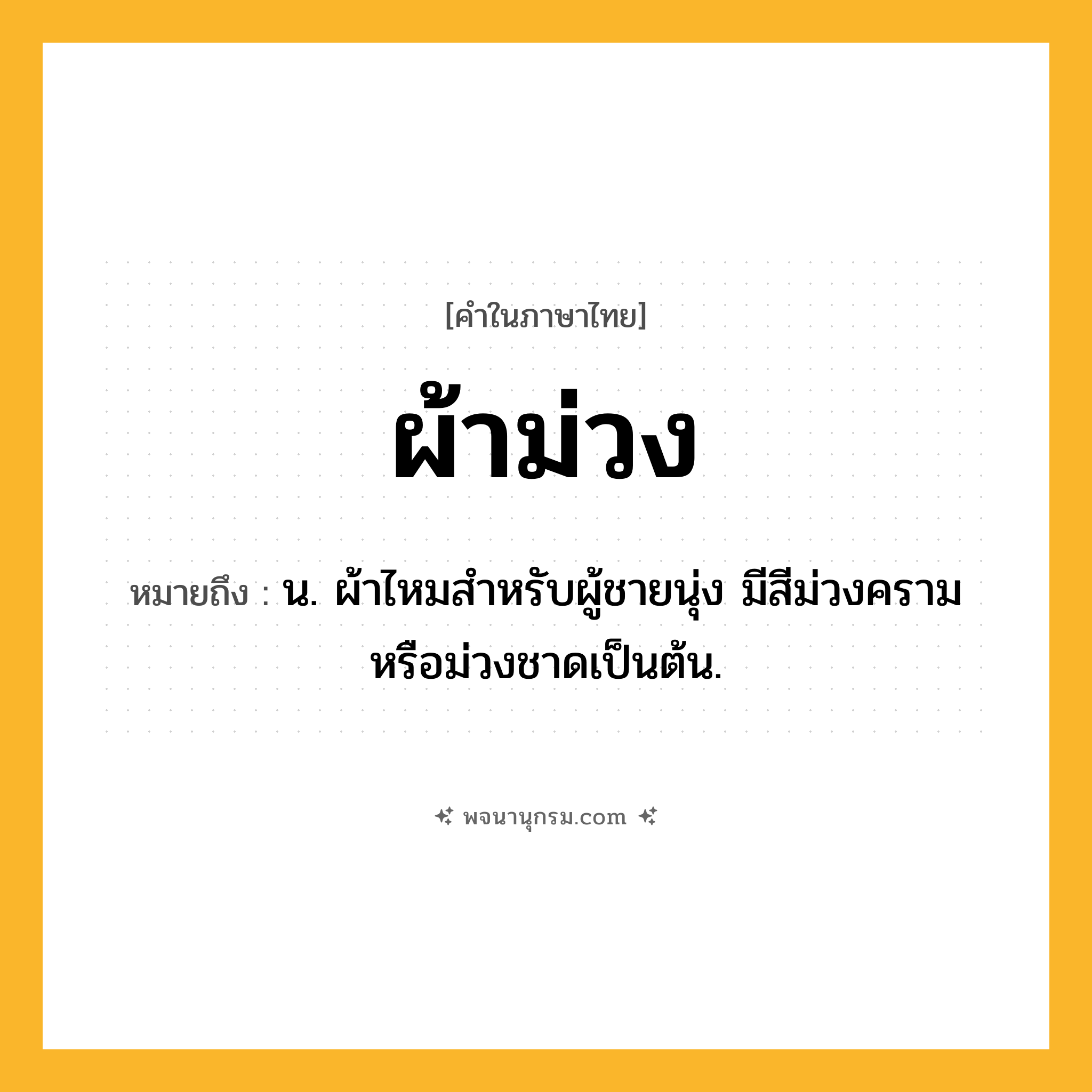 ผ้าม่วง ความหมาย หมายถึงอะไร?, คำในภาษาไทย ผ้าม่วง หมายถึง น. ผ้าไหมสำหรับผู้ชายนุ่ง มีสีม่วงครามหรือม่วงชาดเป็นต้น.