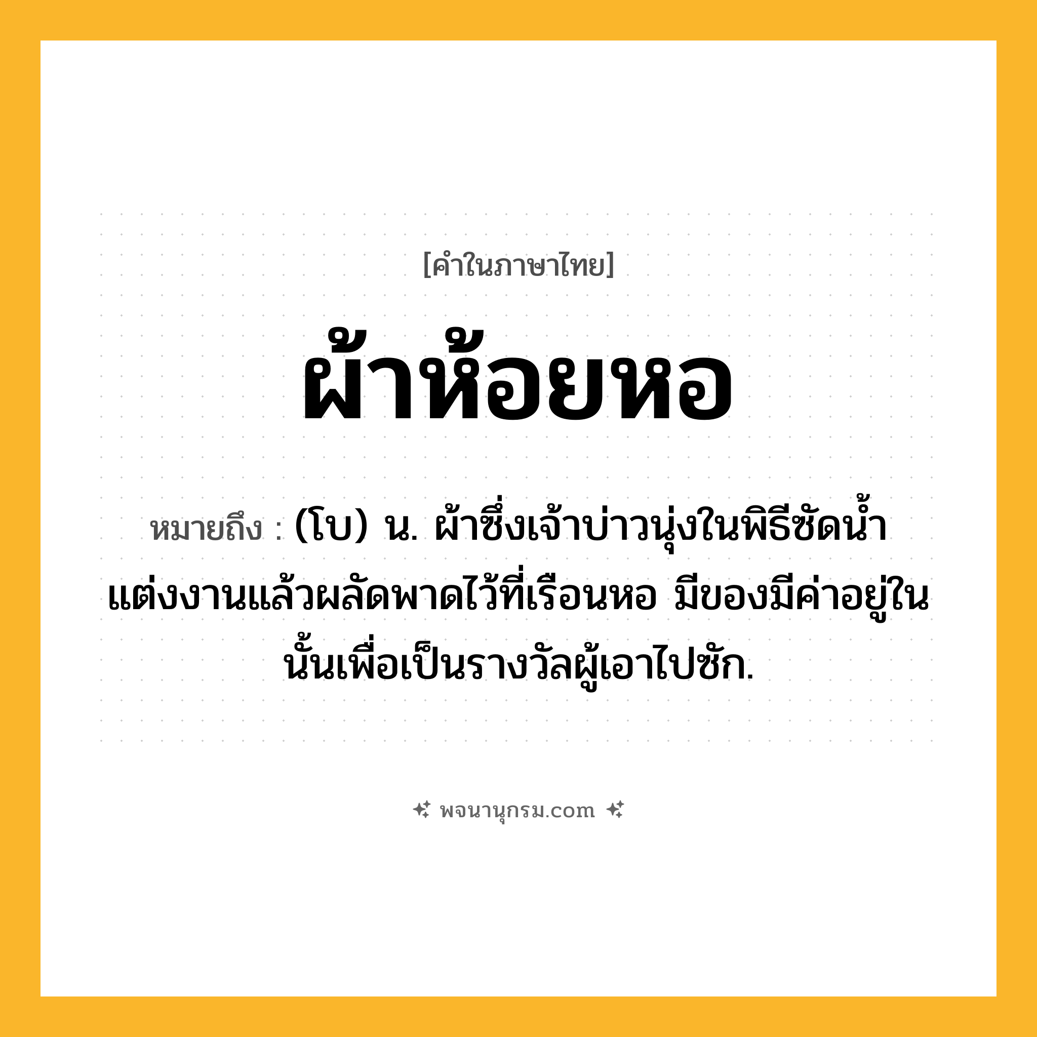 ผ้าห้อยหอ ความหมาย หมายถึงอะไร?, คำในภาษาไทย ผ้าห้อยหอ หมายถึง (โบ) น. ผ้าซึ่งเจ้าบ่าวนุ่งในพิธีซัดนํ้าแต่งงานแล้วผลัดพาดไว้ที่เรือนหอ มีของมีค่าอยู่ในนั้นเพื่อเป็นรางวัลผู้เอาไปซัก.
