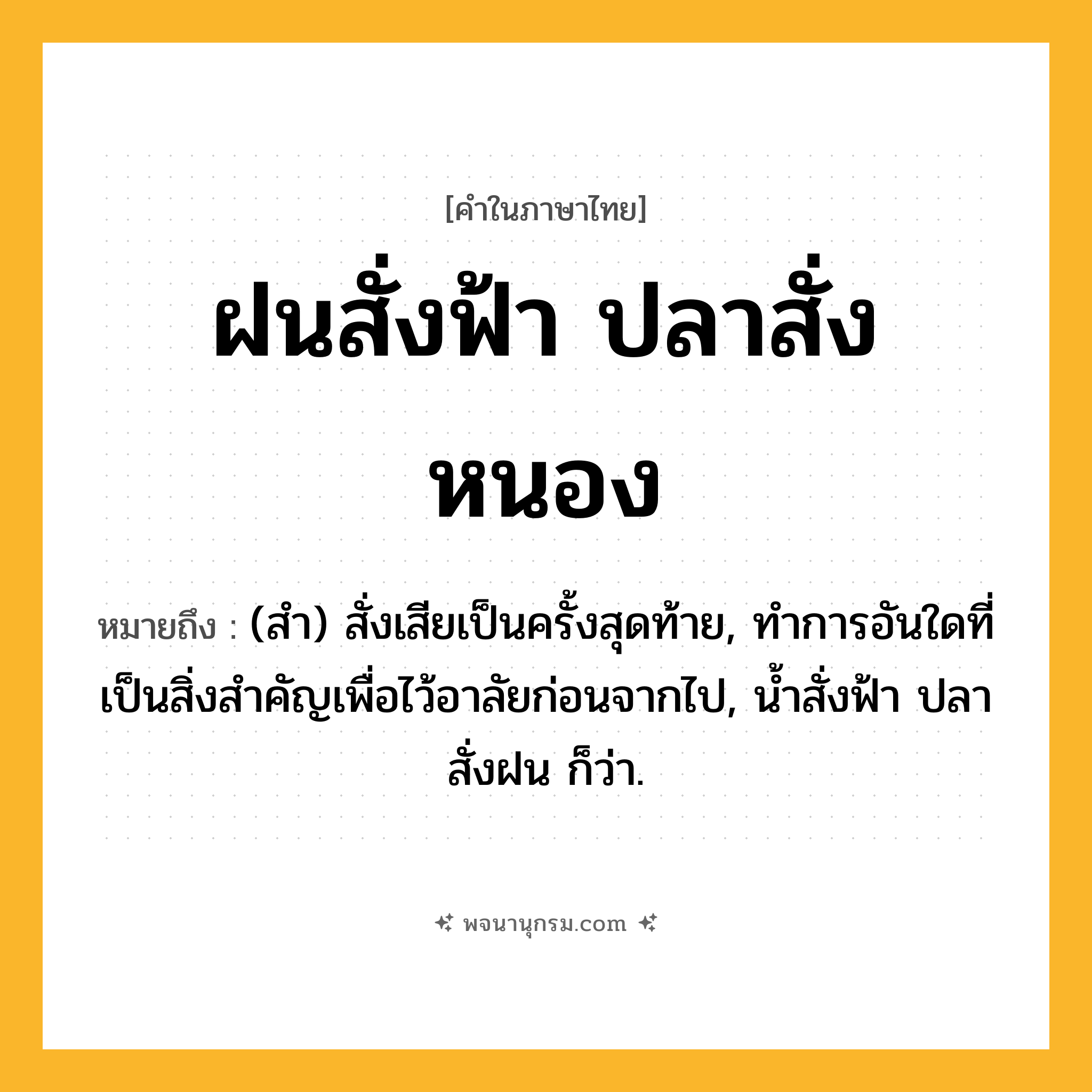 ฝนสั่งฟ้า ปลาสั่งหนอง ความหมาย หมายถึงอะไร?, คำในภาษาไทย ฝนสั่งฟ้า ปลาสั่งหนอง หมายถึง (สํา) สั่งเสียเป็นครั้งสุดท้าย, ทําการอันใดที่เป็นสิ่งสําคัญเพื่อไว้อาลัยก่อนจากไป, นํ้าสั่งฟ้า ปลาสั่งฝน ก็ว่า.
