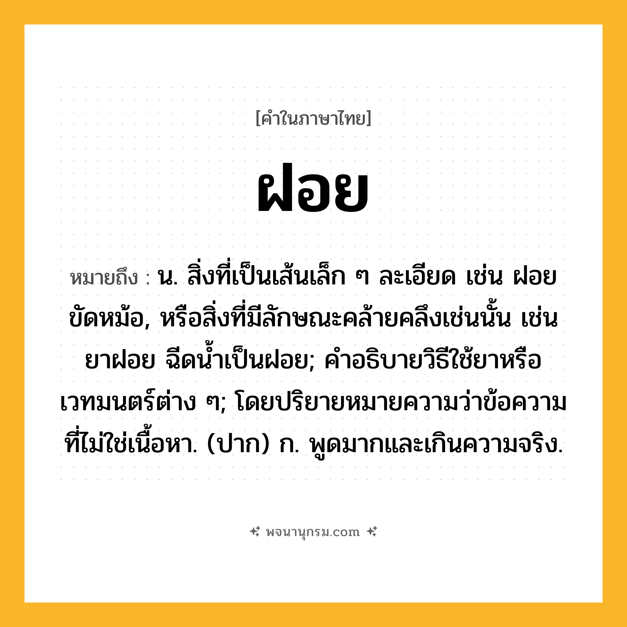 ฝอย ความหมาย หมายถึงอะไร?, คำในภาษาไทย ฝอย หมายถึง น. สิ่งที่เป็นเส้นเล็ก ๆ ละเอียด เช่น ฝอยขัดหม้อ, หรือสิ่งที่มีลักษณะคล้ายคลึงเช่นนั้น เช่น ยาฝอย ฉีดนํ้าเป็นฝอย; คําอธิบายวิธีใช้ยาหรือเวทมนตร์ต่าง ๆ; โดยปริยายหมายความว่าข้อความที่ไม่ใช่เนื้อหา. (ปาก) ก. พูดมากและเกินความจริง.
