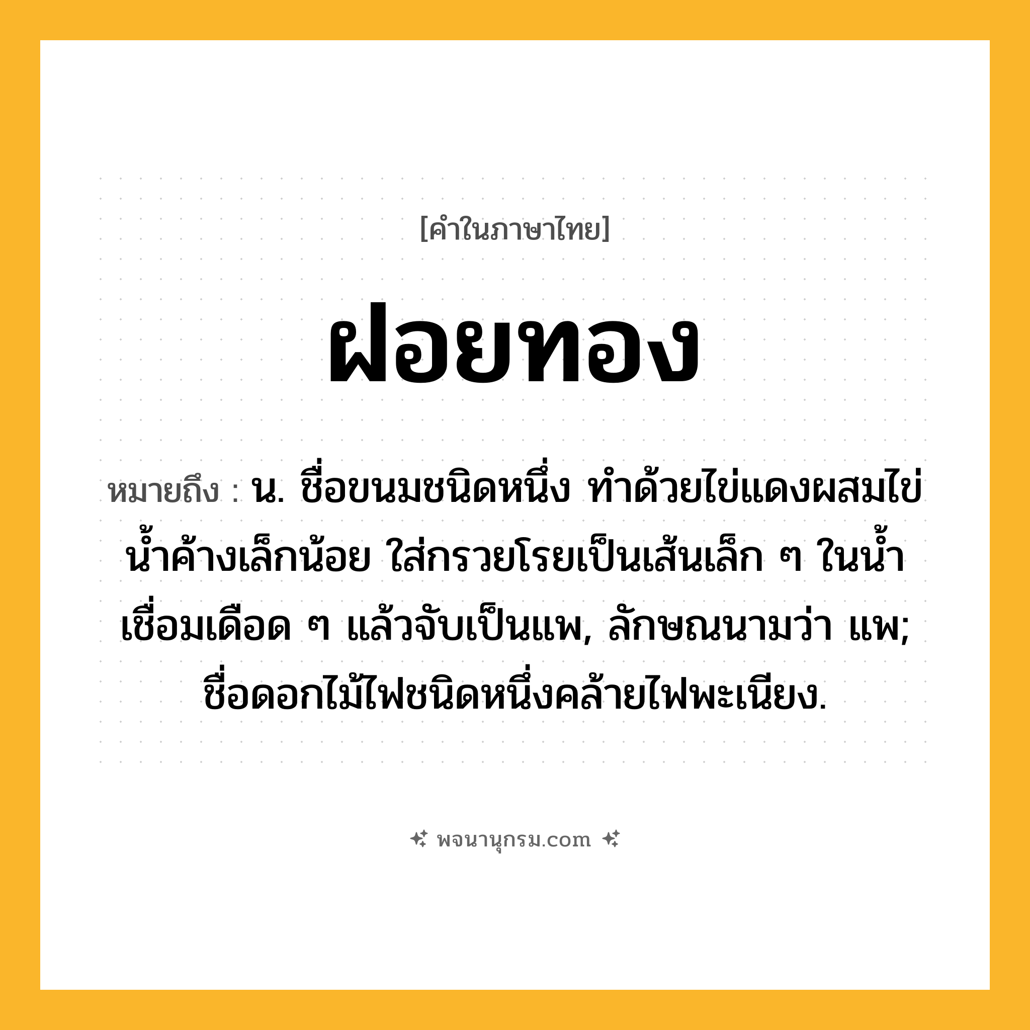 ฝอยทอง ความหมาย หมายถึงอะไร?, คำในภาษาไทย ฝอยทอง หมายถึง น. ชื่อขนมชนิดหนึ่ง ทําด้วยไข่แดงผสมไข่นํ้าค้างเล็กน้อย ใส่กรวยโรยเป็นเส้นเล็ก ๆ ในนํ้าเชื่อมเดือด ๆ แล้วจับเป็นแพ, ลักษณนามว่า แพ; ชื่อดอกไม้ไฟชนิดหนึ่งคล้ายไฟพะเนียง.