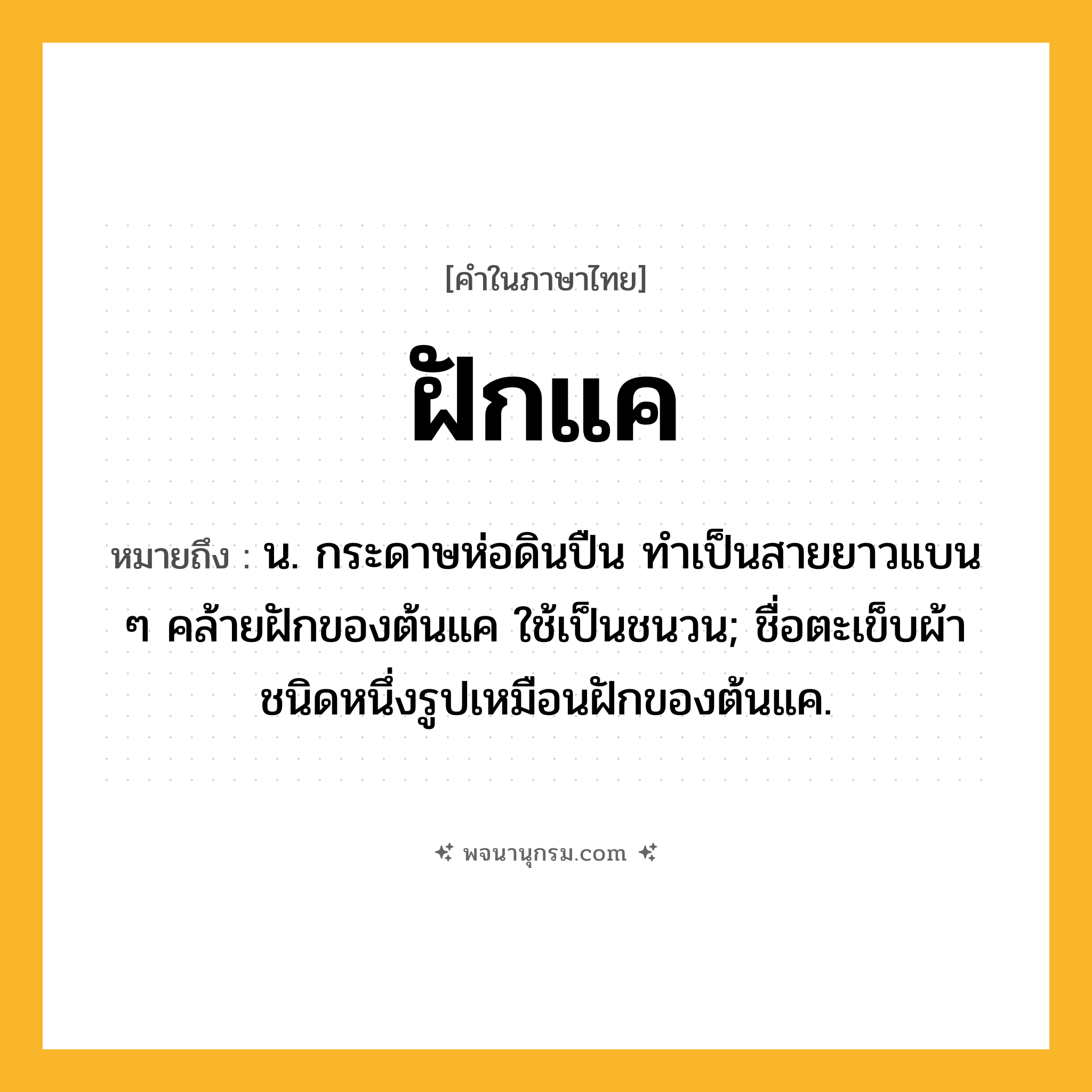 ฝักแค ความหมาย หมายถึงอะไร?, คำในภาษาไทย ฝักแค หมายถึง น. กระดาษห่อดินปืน ทําเป็นสายยาวแบน ๆ คล้ายฝักของต้นแค ใช้เป็นชนวน; ชื่อตะเข็บผ้าชนิดหนึ่งรูปเหมือนฝักของต้นแค.