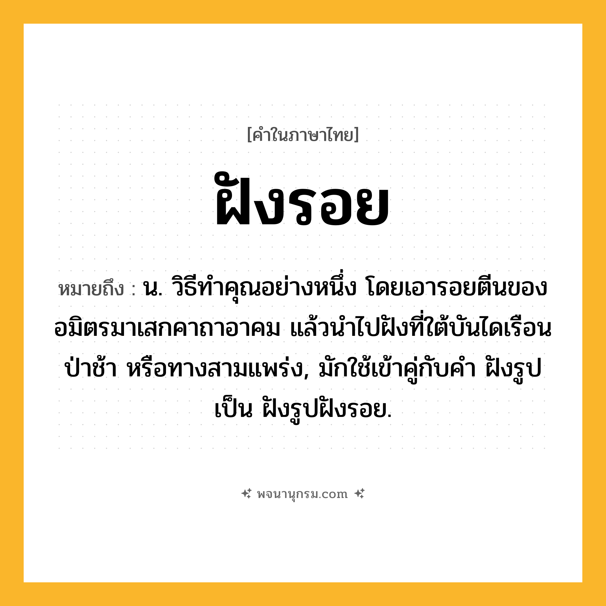 ฝังรอย ความหมาย หมายถึงอะไร?, คำในภาษาไทย ฝังรอย หมายถึง น. วิธีทําคุณอย่างหนึ่ง โดยเอารอยตีนของอมิตรมาเสกคาถาอาคม แล้วนําไปฝังที่ใต้บันไดเรือน ป่าช้า หรือทางสามแพร่ง, มักใช้เข้าคู่กับคำ ฝังรูป เป็น ฝังรูปฝังรอย.