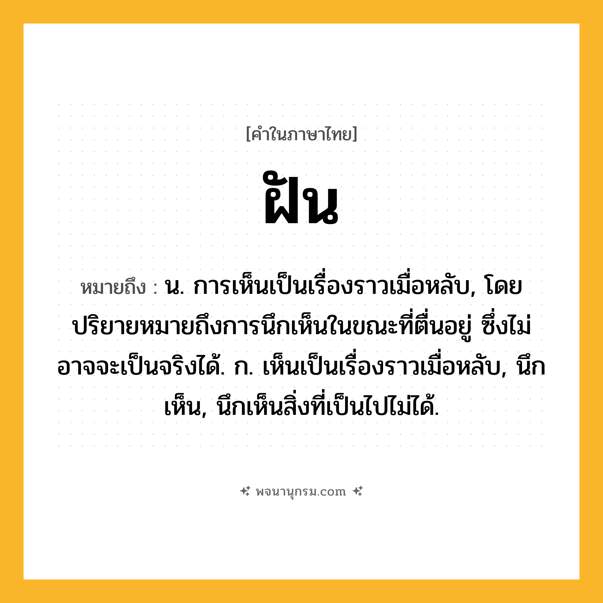 ฝัน ความหมาย หมายถึงอะไร?, คำในภาษาไทย ฝัน หมายถึง น. การเห็นเป็นเรื่องราวเมื่อหลับ, โดยปริยายหมายถึงการนึกเห็นในขณะที่ตื่นอยู่ ซึ่งไม่อาจจะเป็นจริงได้. ก. เห็นเป็นเรื่องราวเมื่อหลับ, นึกเห็น, นึกเห็นสิ่งที่เป็นไปไม่ได้.