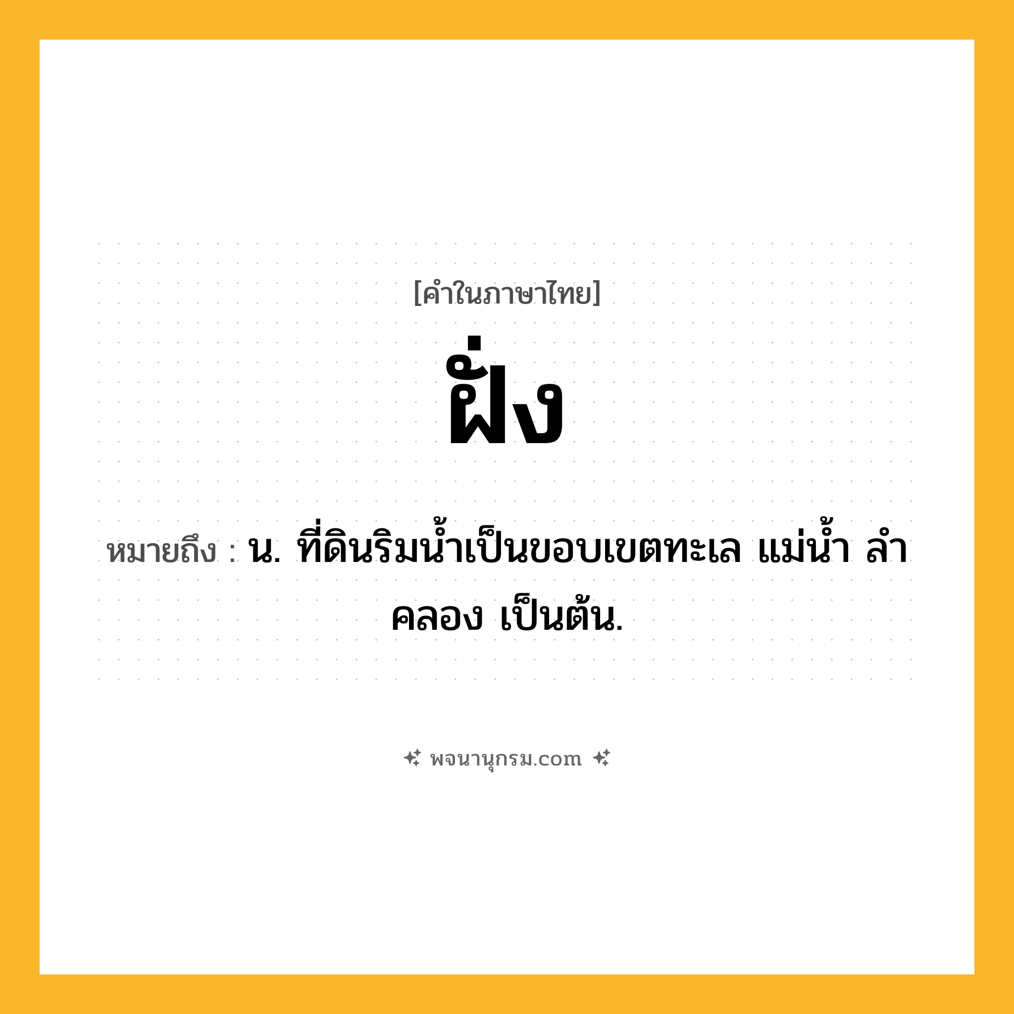 ฝั่ง ความหมาย หมายถึงอะไร?, คำในภาษาไทย ฝั่ง หมายถึง น. ที่ดินริมนํ้าเป็นขอบเขตทะเล แม่นํ้า ลําคลอง เป็นต้น.
