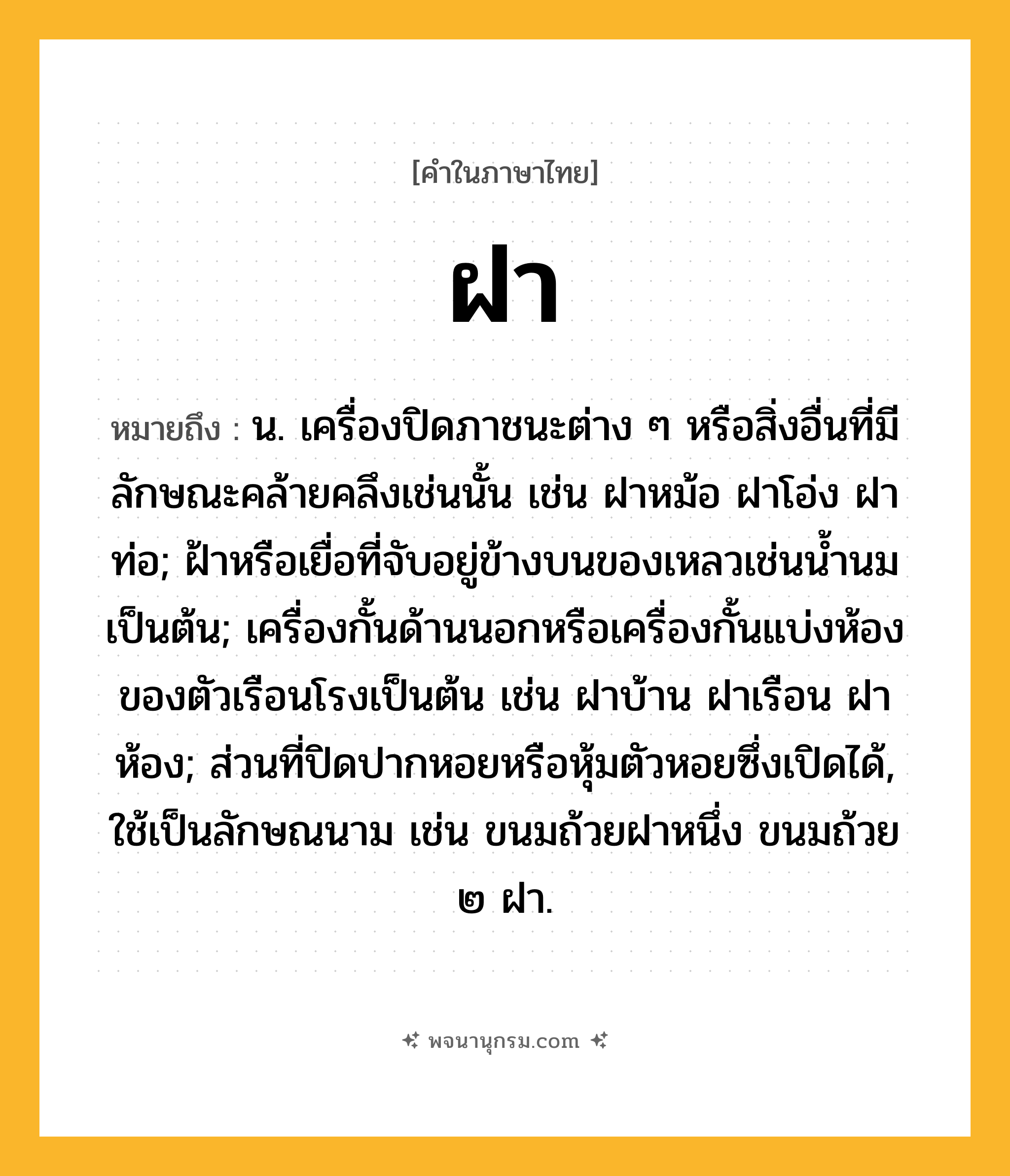 ฝา ความหมาย หมายถึงอะไร?, คำในภาษาไทย ฝา หมายถึง น. เครื่องปิดภาชนะต่าง ๆ หรือสิ่งอื่นที่มีลักษณะคล้ายคลึงเช่นนั้น เช่น ฝาหม้อ ฝาโอ่ง ฝาท่อ; ฝ้าหรือเยื่อที่จับอยู่ข้างบนของเหลวเช่นนํ้านมเป็นต้น; เครื่องกั้นด้านนอกหรือเครื่องกั้นแบ่งห้องของตัวเรือนโรงเป็นต้น เช่น ฝาบ้าน ฝาเรือน ฝาห้อง; ส่วนที่ปิดปากหอยหรือหุ้มตัวหอยซึ่งเปิดได้, ใช้เป็นลักษณนาม เช่น ขนมถ้วยฝาหนึ่ง ขนมถ้วย ๒ ฝา.