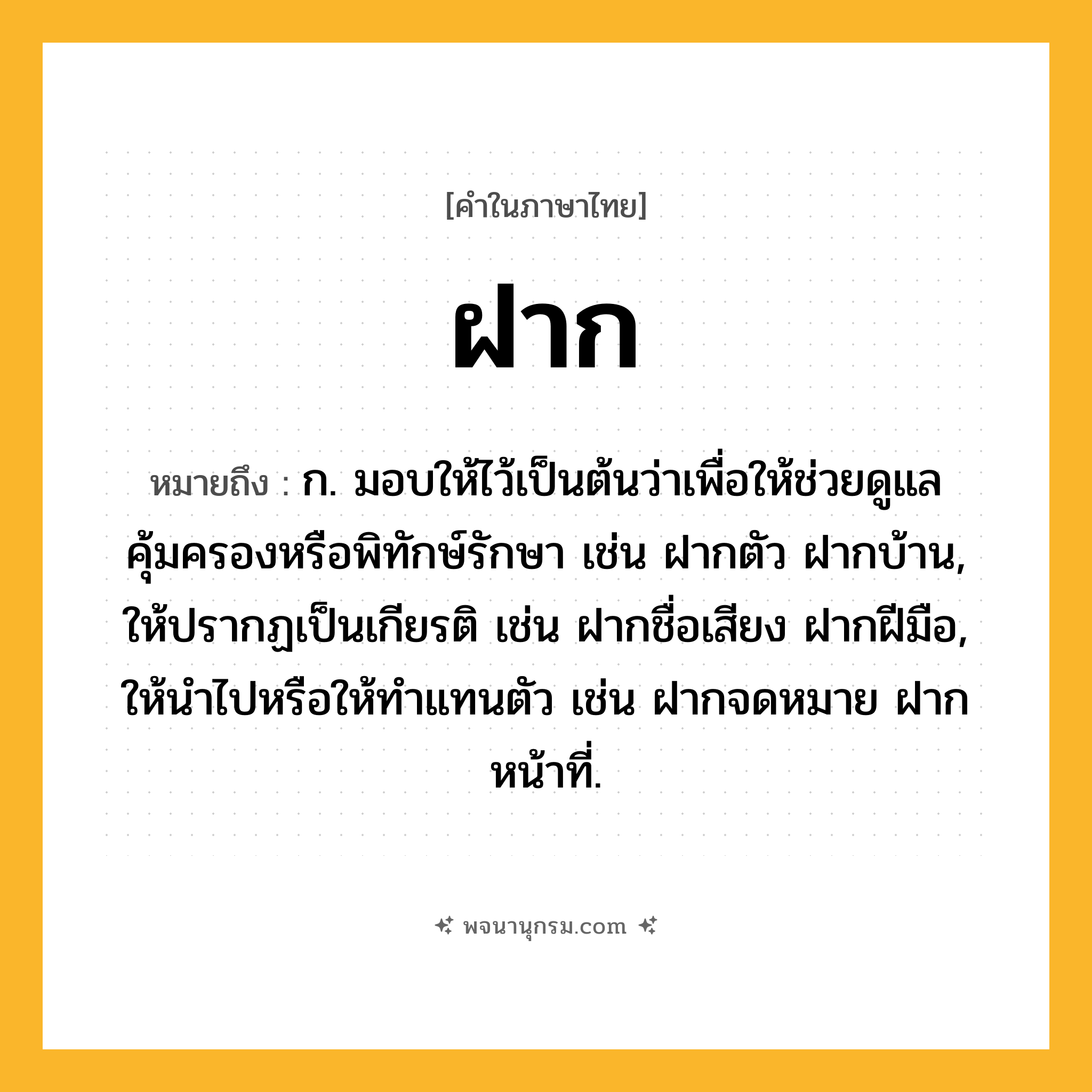 ฝาก ความหมาย หมายถึงอะไร?, คำในภาษาไทย ฝาก หมายถึง ก. มอบให้ไว้เป็นต้นว่าเพื่อให้ช่วยดูแลคุ้มครองหรือพิทักษ์รักษา เช่น ฝากตัว ฝากบ้าน, ให้ปรากฏเป็นเกียรติ เช่น ฝากชื่อเสียง ฝากฝีมือ, ให้นําไปหรือให้ทําแทนตัว เช่น ฝากจดหมาย ฝากหน้าที่.