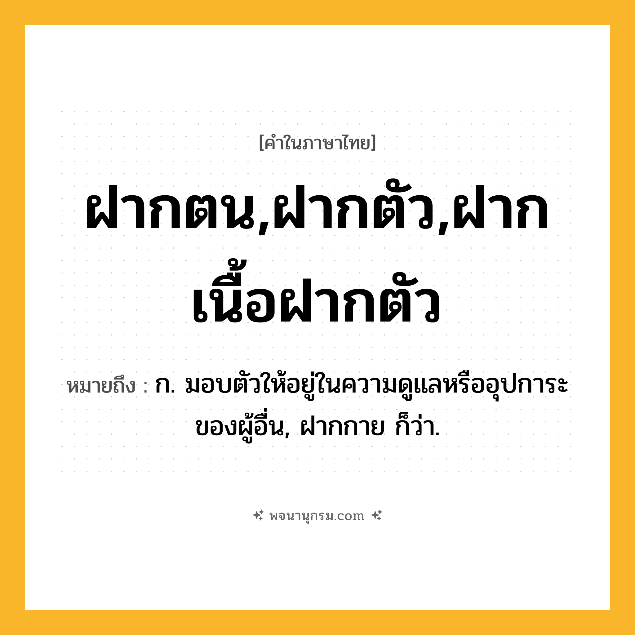 ฝากตน,ฝากตัว,ฝากเนื้อฝากตัว ความหมาย หมายถึงอะไร?, คำในภาษาไทย ฝากตน,ฝากตัว,ฝากเนื้อฝากตัว หมายถึง ก. มอบตัวให้อยู่ในความดูแลหรืออุปการะของผู้อื่น, ฝากกาย ก็ว่า.