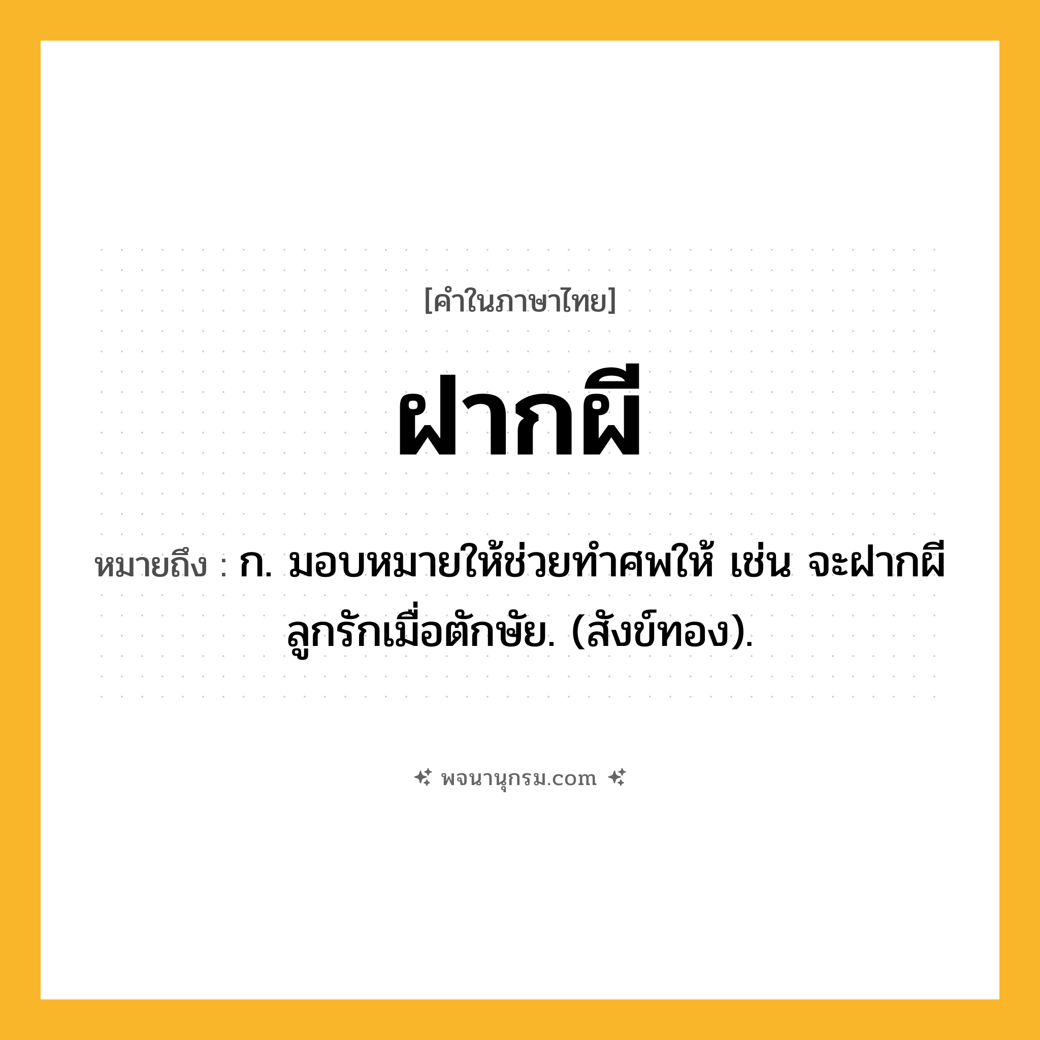 ฝากผี ความหมาย หมายถึงอะไร?, คำในภาษาไทย ฝากผี หมายถึง ก. มอบหมายให้ช่วยทําศพให้ เช่น จะฝากผีลูกรักเมื่อตักษัย. (สังข์ทอง).