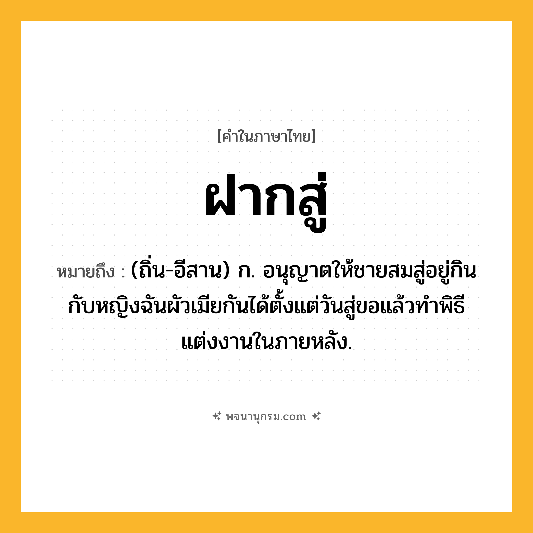 ฝากสู่ ความหมาย หมายถึงอะไร?, คำในภาษาไทย ฝากสู่ หมายถึง (ถิ่น-อีสาน) ก. อนุญาตให้ชายสมสู่อยู่กินกับหญิงฉันผัวเมียกันได้ตั้งแต่วันสู่ขอแล้วทําพิธีแต่งงานในภายหลัง.