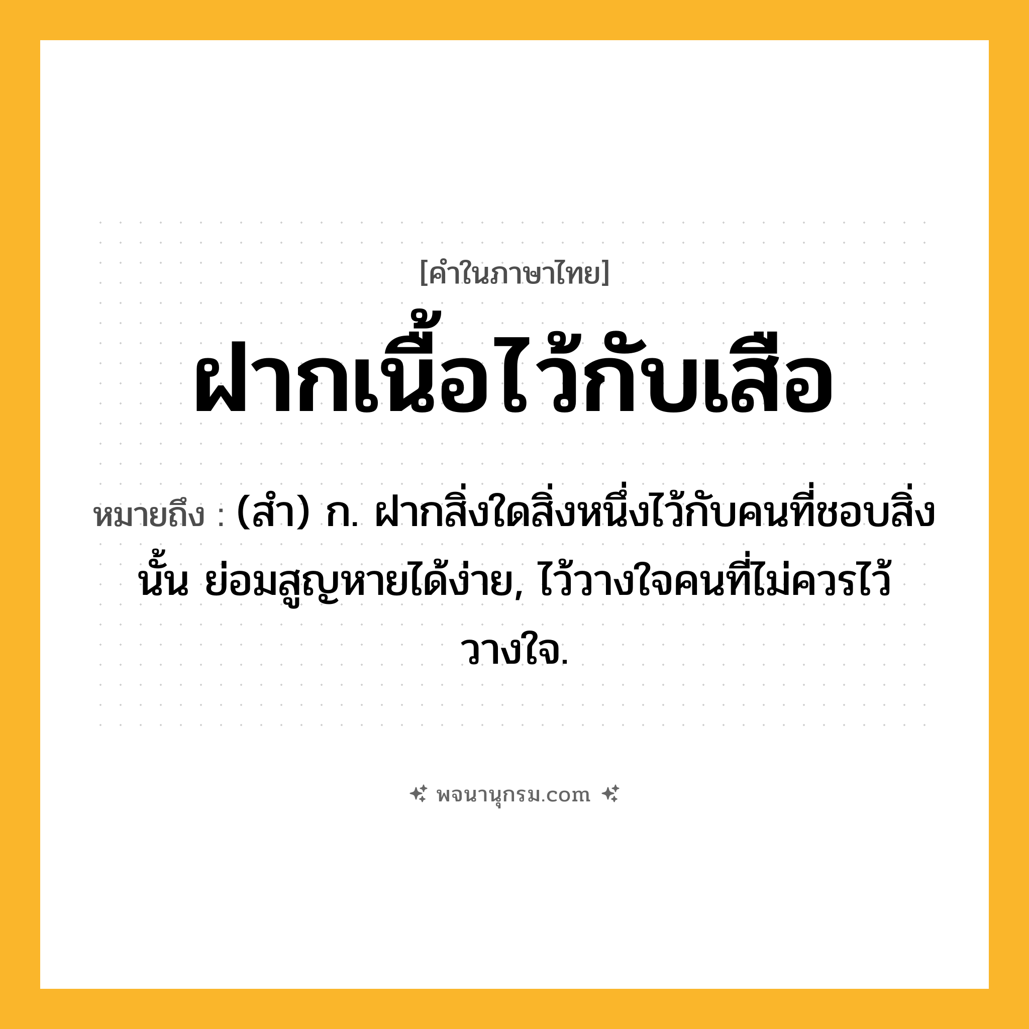 ฝากเนื้อไว้กับเสือ ความหมาย หมายถึงอะไร?, คำในภาษาไทย ฝากเนื้อไว้กับเสือ หมายถึง (สํา) ก. ฝากสิ่งใดสิ่งหนึ่งไว้กับคนที่ชอบสิ่งนั้น ย่อมสูญหายได้ง่าย, ไว้วางใจคนที่ไม่ควรไว้วางใจ.
