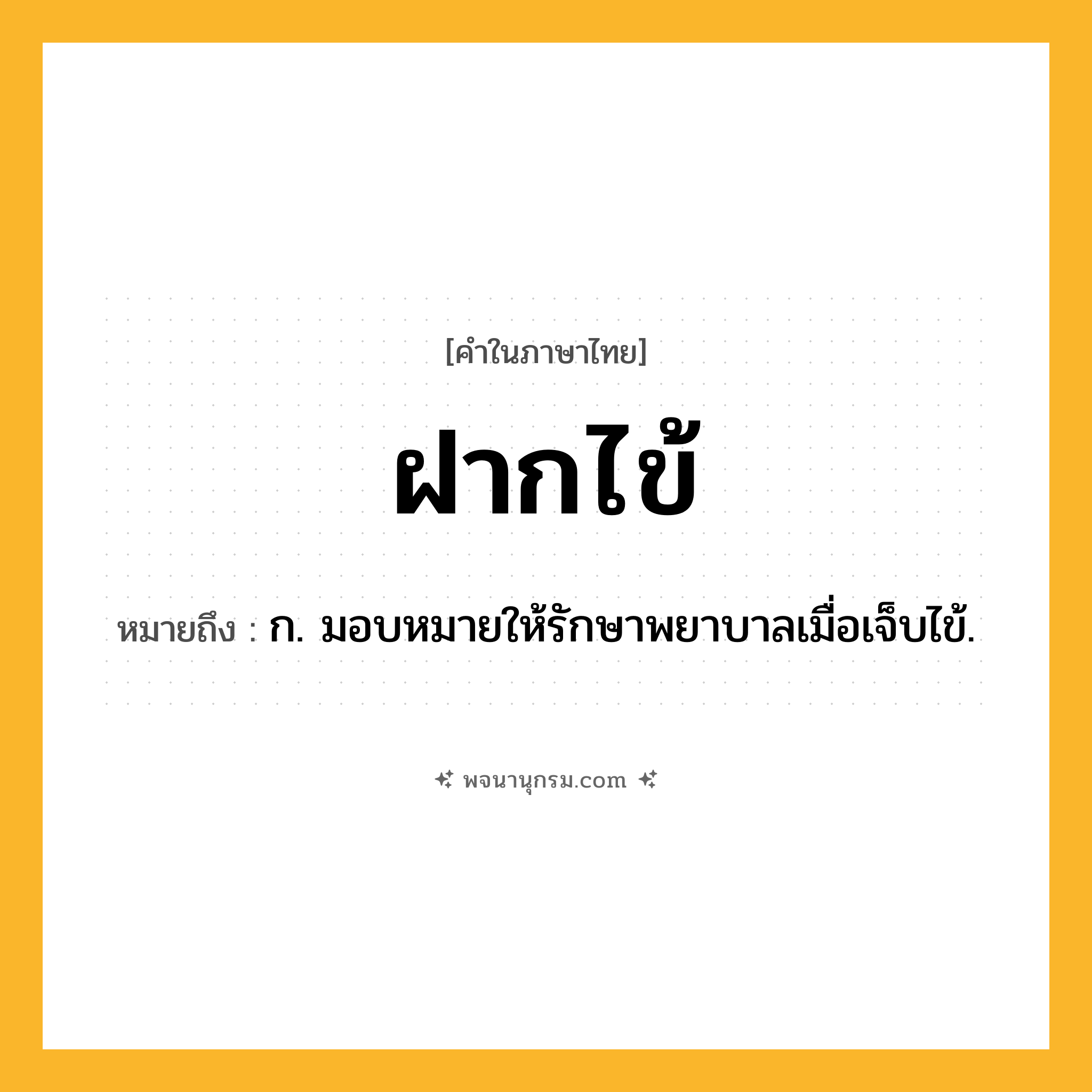 ฝากไข้ ความหมาย หมายถึงอะไร?, คำในภาษาไทย ฝากไข้ หมายถึง ก. มอบหมายให้รักษาพยาบาลเมื่อเจ็บไข้.