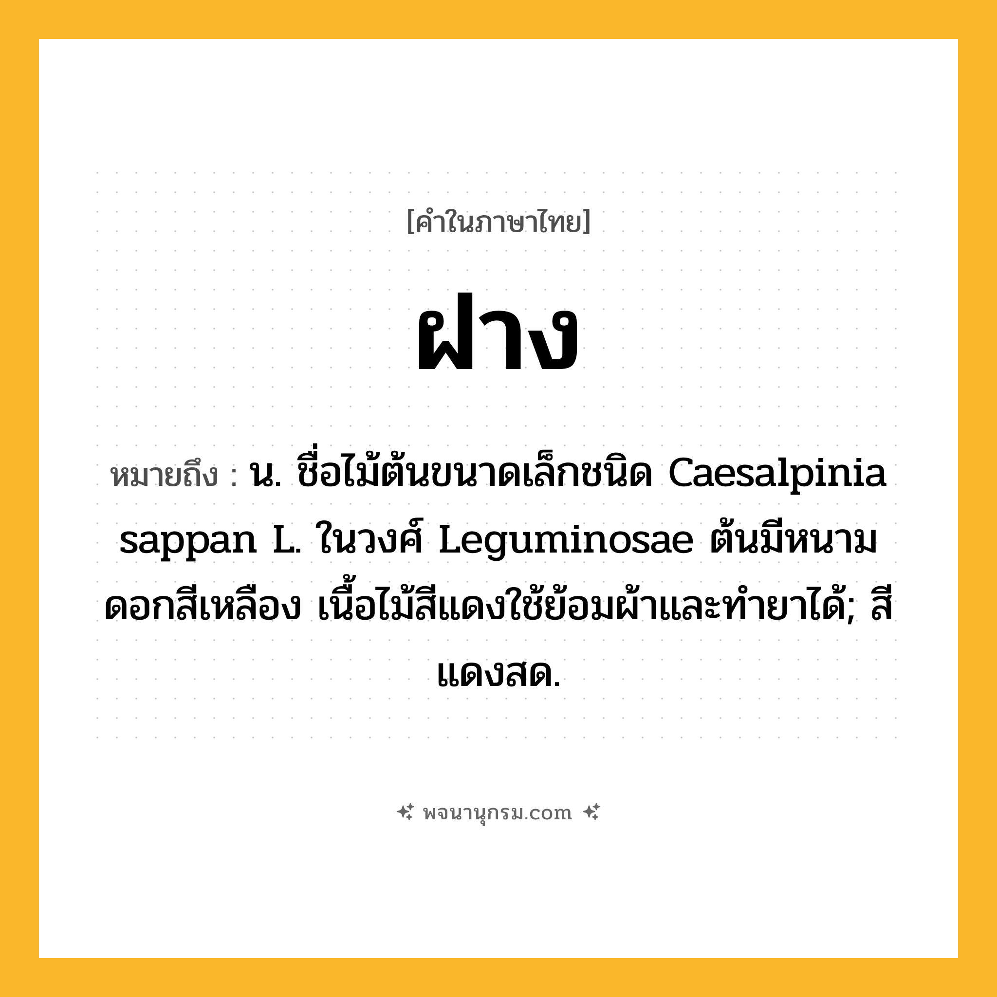 ฝาง ความหมาย หมายถึงอะไร?, คำในภาษาไทย ฝาง หมายถึง น. ชื่อไม้ต้นขนาดเล็กชนิด Caesalpinia sappan L. ในวงศ์ Leguminosae ต้นมีหนาม ดอกสีเหลือง เนื้อไม้สีแดงใช้ย้อมผ้าและทํายาได้; สีแดงสด.