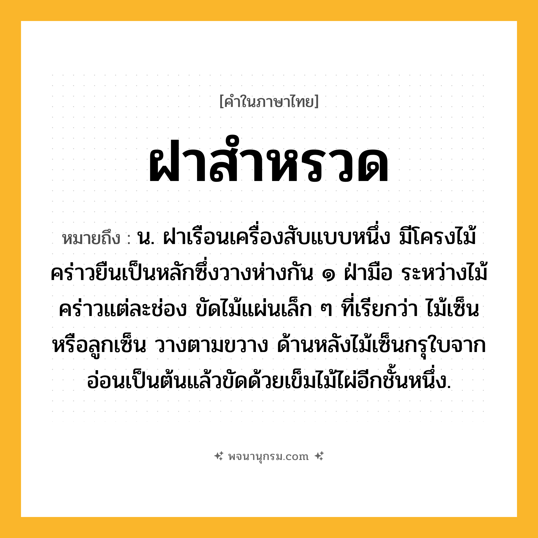 ฝาสำหรวด ความหมาย หมายถึงอะไร?, คำในภาษาไทย ฝาสำหรวด หมายถึง น. ฝาเรือนเครื่องสับแบบหนึ่ง มีโครงไม้คร่าวยืนเป็นหลักซึ่งวางห่างกัน ๑ ฝ่ามือ ระหว่างไม้คร่าวแต่ละช่อง ขัดไม้แผ่นเล็ก ๆ ที่เรียกว่า ไม้เซ็น หรือลูกเซ็น วางตามขวาง ด้านหลังไม้เซ็นกรุใบจากอ่อนเป็นต้นแล้วขัดด้วยเข็มไม้ไผ่อีกชั้นหนึ่ง.