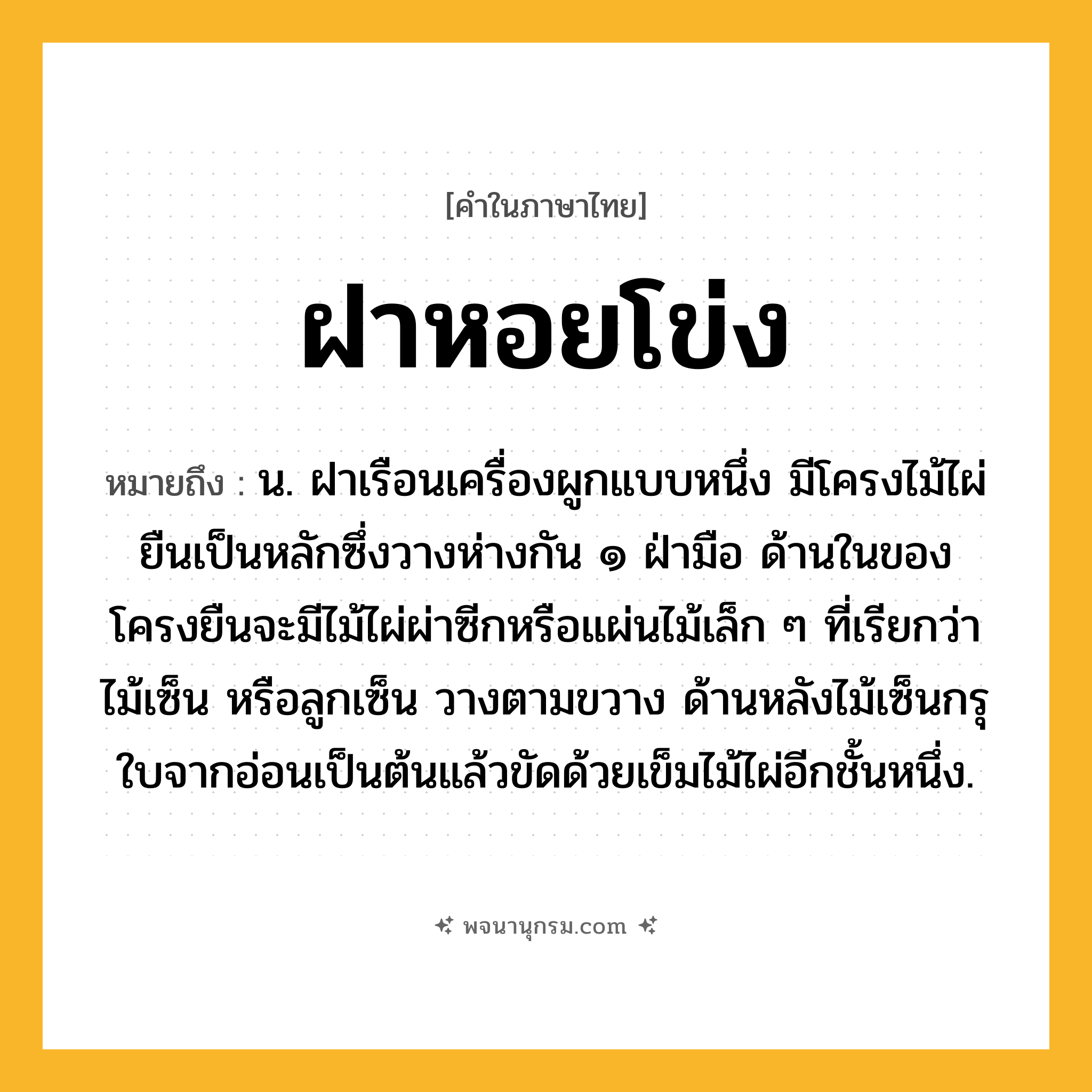 ฝาหอยโข่ง ความหมาย หมายถึงอะไร?, คำในภาษาไทย ฝาหอยโข่ง หมายถึง น. ฝาเรือนเครื่องผูกแบบหนึ่ง มีโครงไม้ไผ่ยืนเป็นหลักซึ่งวางห่างกัน ๑ ฝ่ามือ ด้านในของโครงยืนจะมีไม้ไผ่ผ่าซีกหรือแผ่นไม้เล็ก ๆ ที่เรียกว่า ไม้เซ็น หรือลูกเซ็น วางตามขวาง ด้านหลังไม้เซ็นกรุใบจากอ่อนเป็นต้นแล้วขัดด้วยเข็มไม้ไผ่อีกชั้นหนึ่ง.