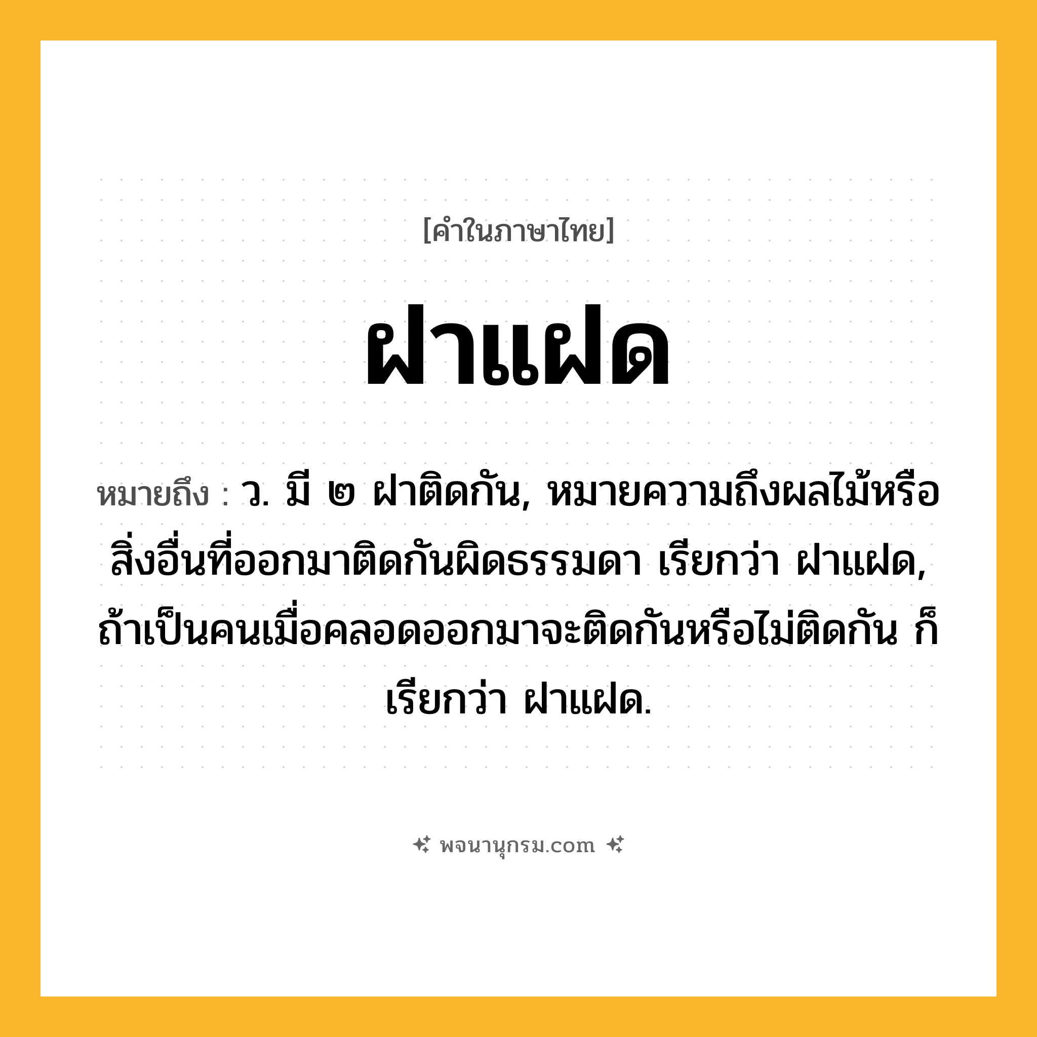 ฝาแฝด ความหมาย หมายถึงอะไร?, คำในภาษาไทย ฝาแฝด หมายถึง ว. มี ๒ ฝาติดกัน, หมายความถึงผลไม้หรือสิ่งอื่นที่ออกมาติดกันผิดธรรมดา เรียกว่า ฝาแฝด, ถ้าเป็นคนเมื่อคลอดออกมาจะติดกันหรือไม่ติดกัน ก็เรียกว่า ฝาแฝด.