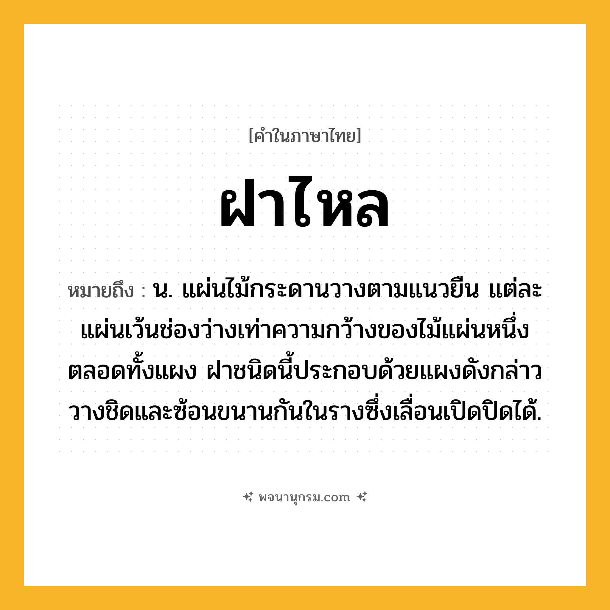 ฝาไหล ความหมาย หมายถึงอะไร?, คำในภาษาไทย ฝาไหล หมายถึง น. แผ่นไม้กระดานวางตามแนวยืน แต่ละแผ่นเว้นช่องว่างเท่าความกว้างของไม้แผ่นหนึ่งตลอดทั้งแผง ฝาชนิดนี้ประกอบด้วยแผงดังกล่าววางชิดและซ้อนขนานกันในรางซึ่งเลื่อนเปิดปิดได้.
