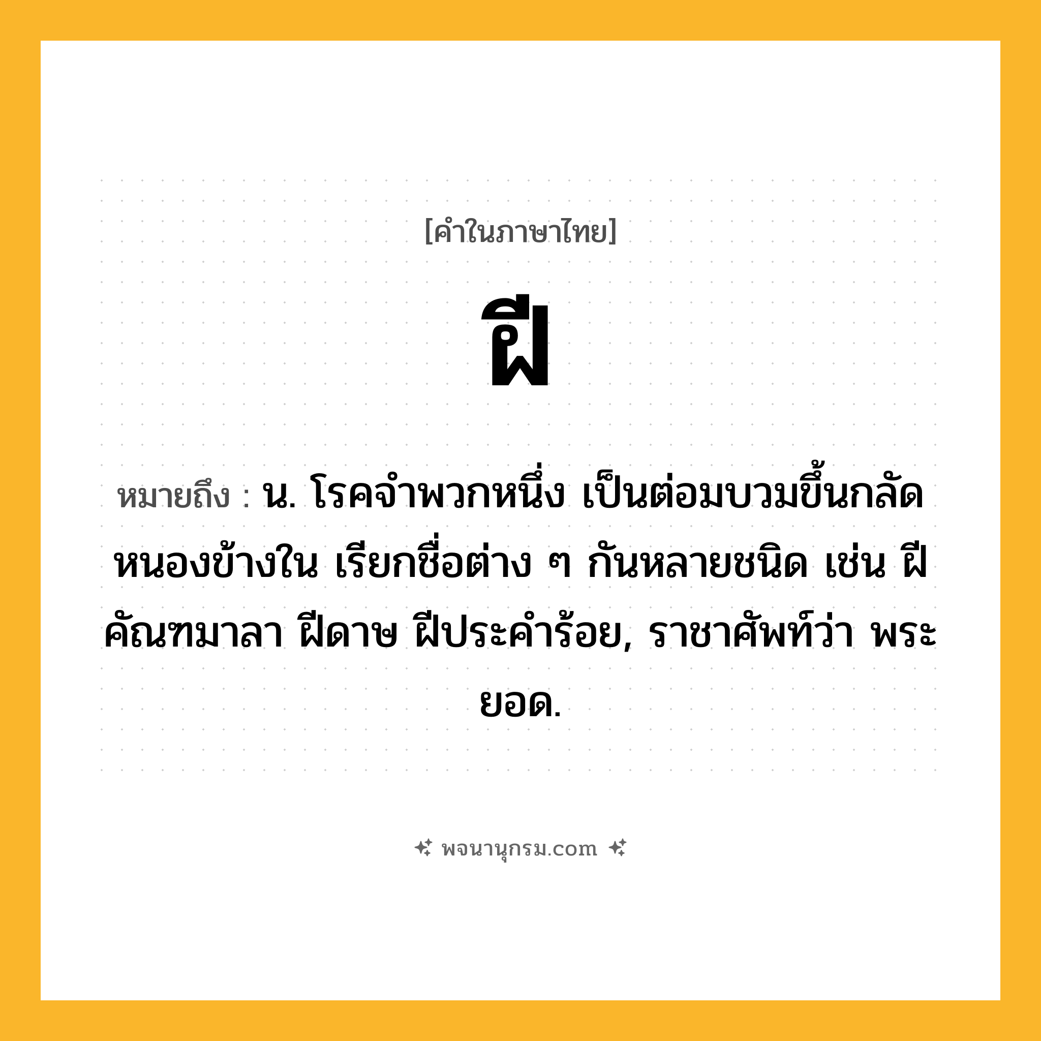 ฝี ความหมาย หมายถึงอะไร?, คำในภาษาไทย ฝี หมายถึง น. โรคจําพวกหนึ่ง เป็นต่อมบวมขึ้นกลัดหนองข้างใน เรียกชื่อต่าง ๆ กันหลายชนิด เช่น ฝีคัณฑมาลา ฝีดาษ ฝีประคําร้อย, ราชาศัพท์ว่า พระยอด.