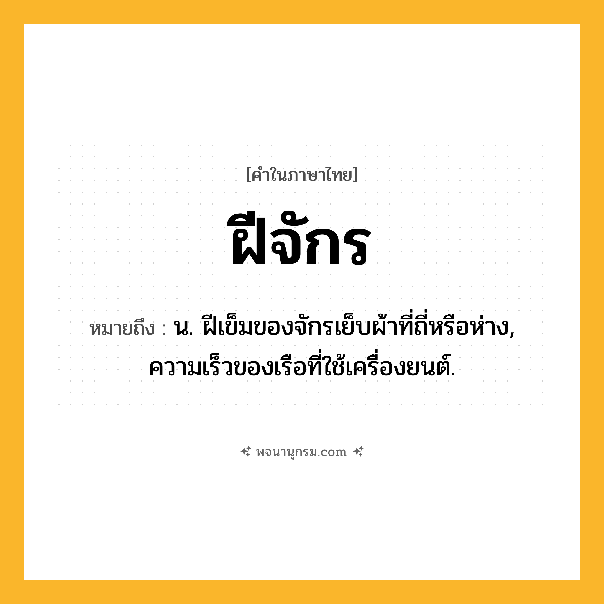 ฝีจักร ความหมาย หมายถึงอะไร?, คำในภาษาไทย ฝีจักร หมายถึง น. ฝีเข็มของจักรเย็บผ้าที่ถี่หรือห่าง, ความเร็วของเรือที่ใช้เครื่องยนต์.