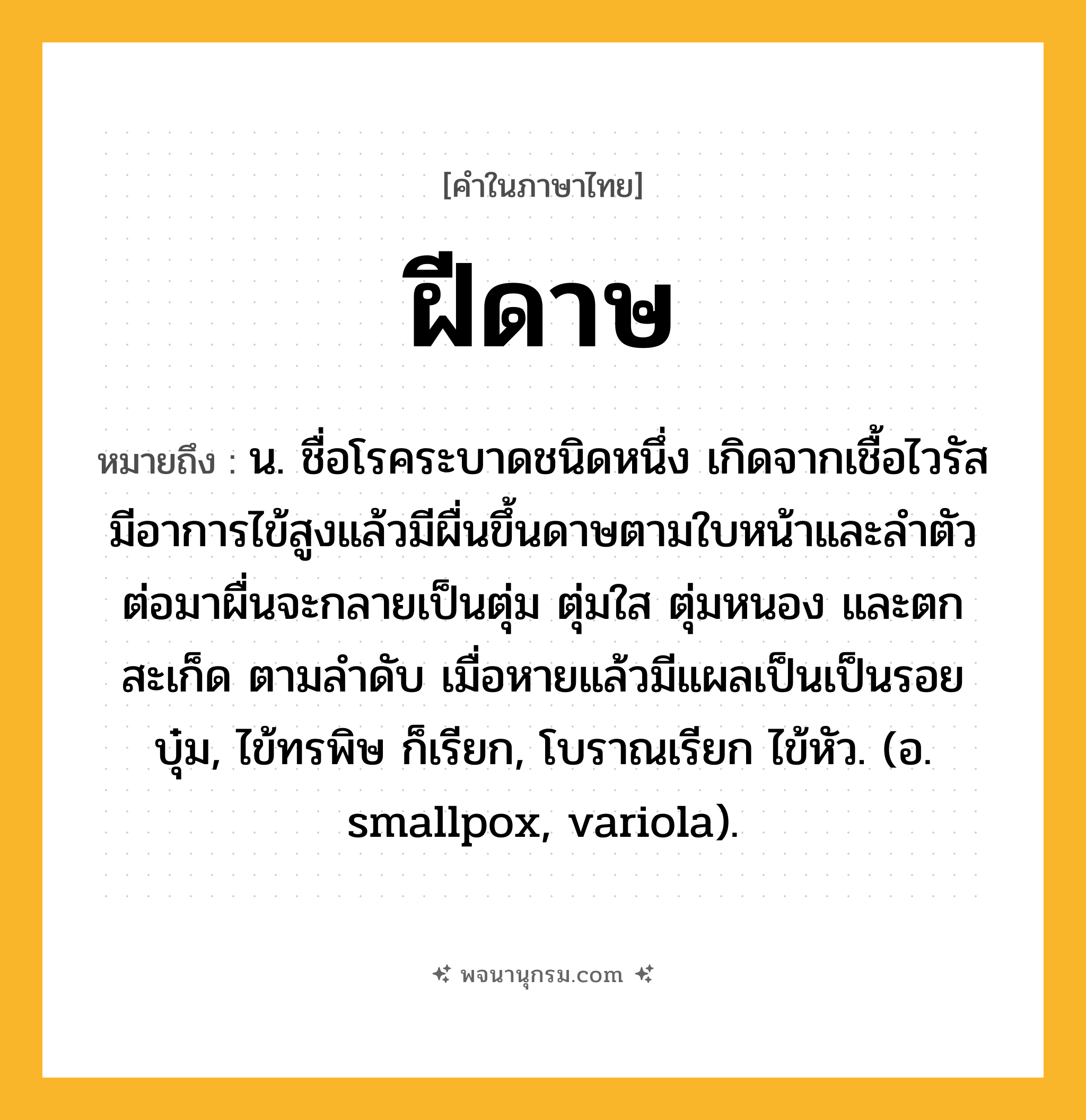 ฝีดาษ ความหมาย หมายถึงอะไร?, คำในภาษาไทย ฝีดาษ หมายถึง น. ชื่อโรคระบาดชนิดหนึ่ง เกิดจากเชื้อไวรัส มีอาการไข้สูงแล้วมีผื่นขึ้นดาษตามใบหน้าและลำตัว ต่อมาผื่นจะกลายเป็นตุ่ม ตุ่มใส ตุ่มหนอง และตกสะเก็ด ตามลำดับ เมื่อหายแล้วมีแผลเป็นเป็นรอยบุ๋ม, ไข้ทรพิษ ก็เรียก, โบราณเรียก ไข้หัว. (อ. smallpox, variola).