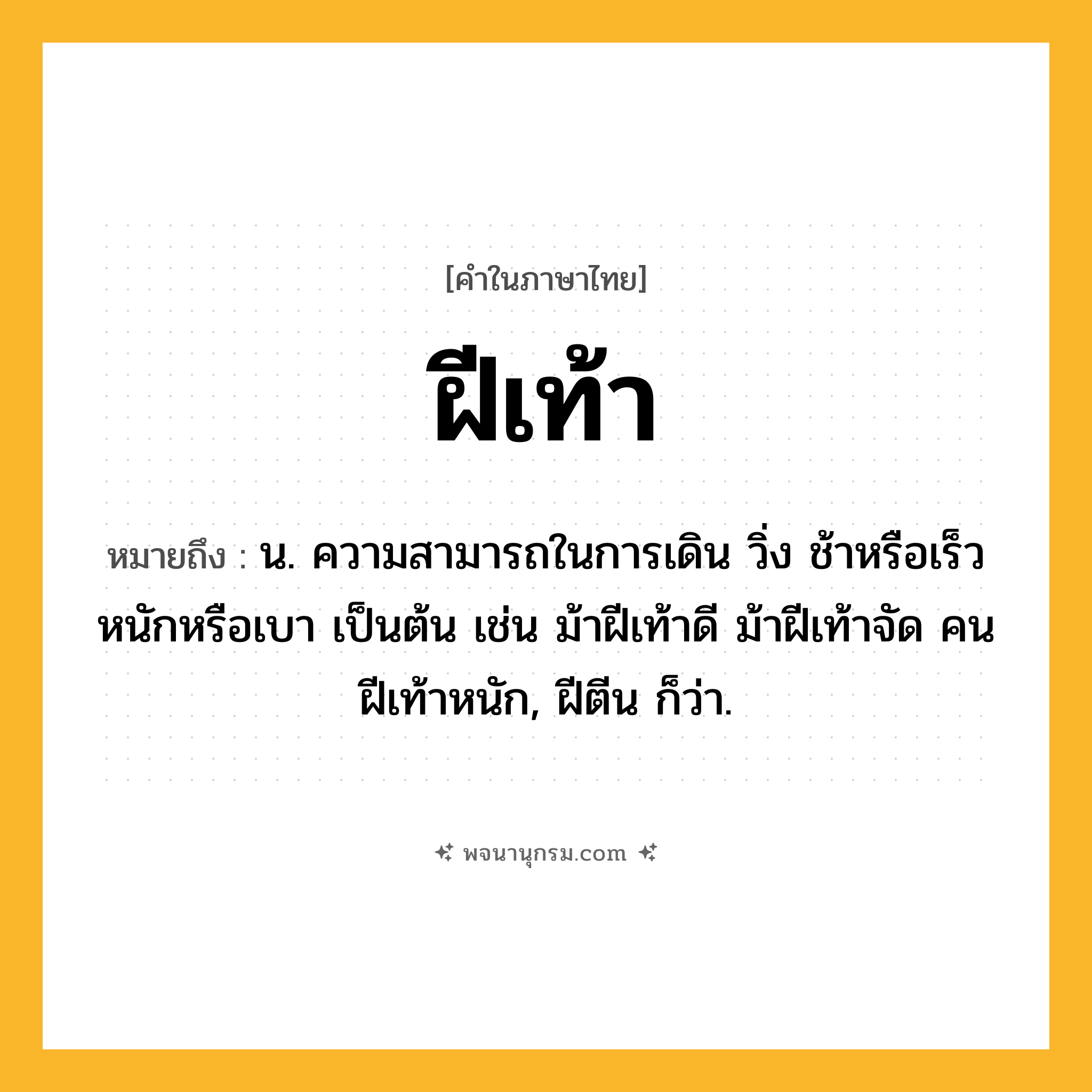 ฝีเท้า ความหมาย หมายถึงอะไร?, คำในภาษาไทย ฝีเท้า หมายถึง น. ความสามารถในการเดิน วิ่ง ช้าหรือเร็ว หนักหรือเบา เป็นต้น เช่น ม้าฝีเท้าดี ม้าฝีเท้าจัด คนฝีเท้าหนัก, ฝีตีน ก็ว่า.