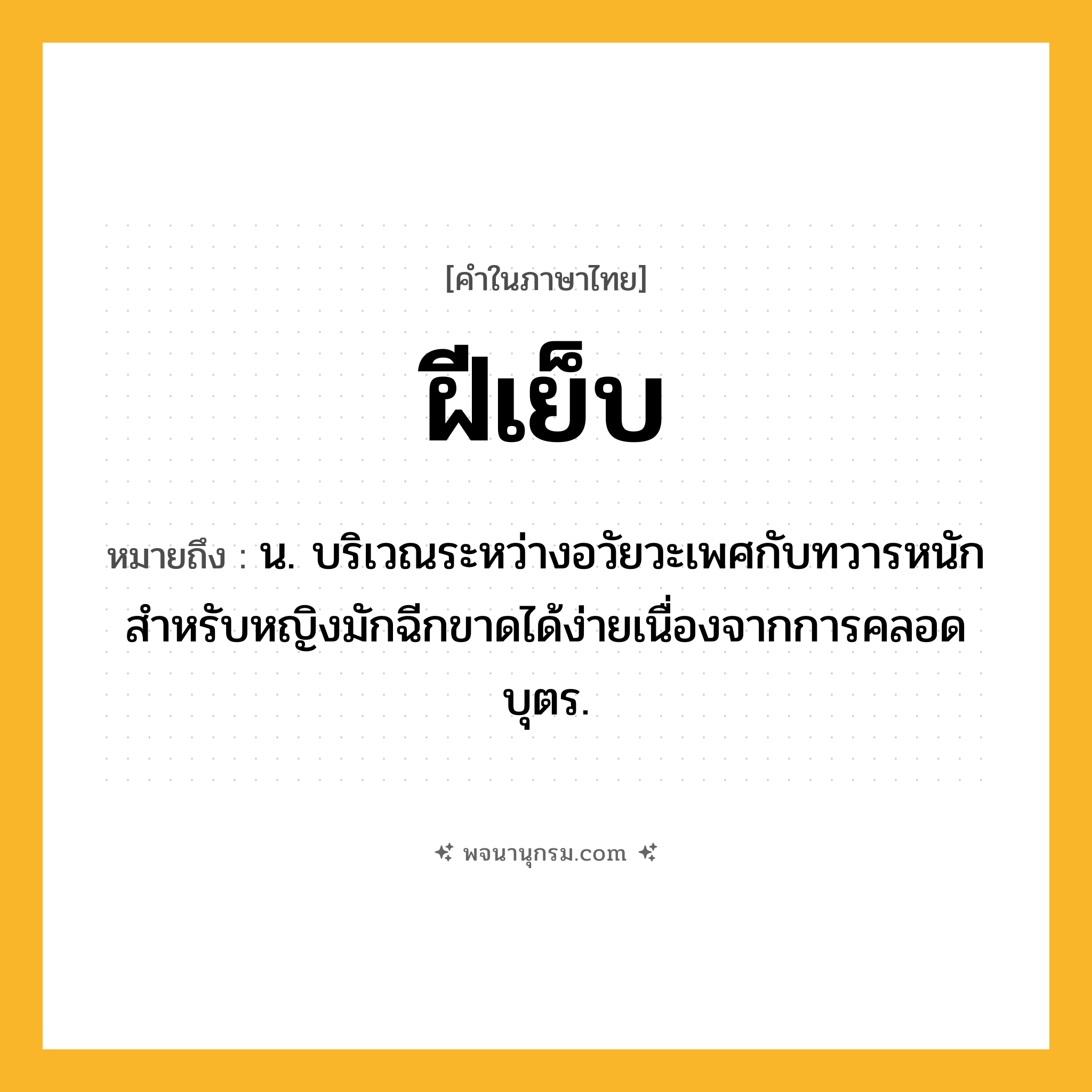 ฝีเย็บ ความหมาย หมายถึงอะไร?, คำในภาษาไทย ฝีเย็บ หมายถึง น. บริเวณระหว่างอวัยวะเพศกับทวารหนัก สําหรับหญิงมักฉีกขาดได้ง่ายเนื่องจากการคลอดบุตร.