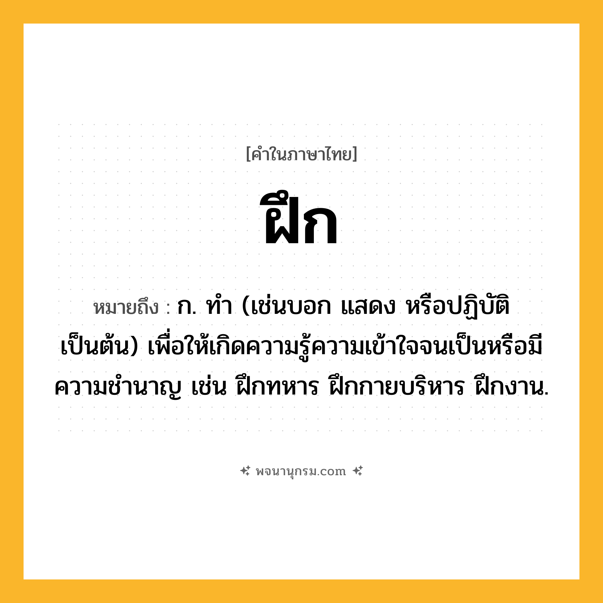 ฝึก ความหมาย หมายถึงอะไร?, คำในภาษาไทย ฝึก หมายถึง ก. ทํา (เช่นบอก แสดง หรือปฏิบัติ เป็นต้น) เพื่อให้เกิดความรู้ความเข้าใจจนเป็นหรือมีความชํานาญ เช่น ฝึกทหาร ฝึกกายบริหาร ฝึกงาน.