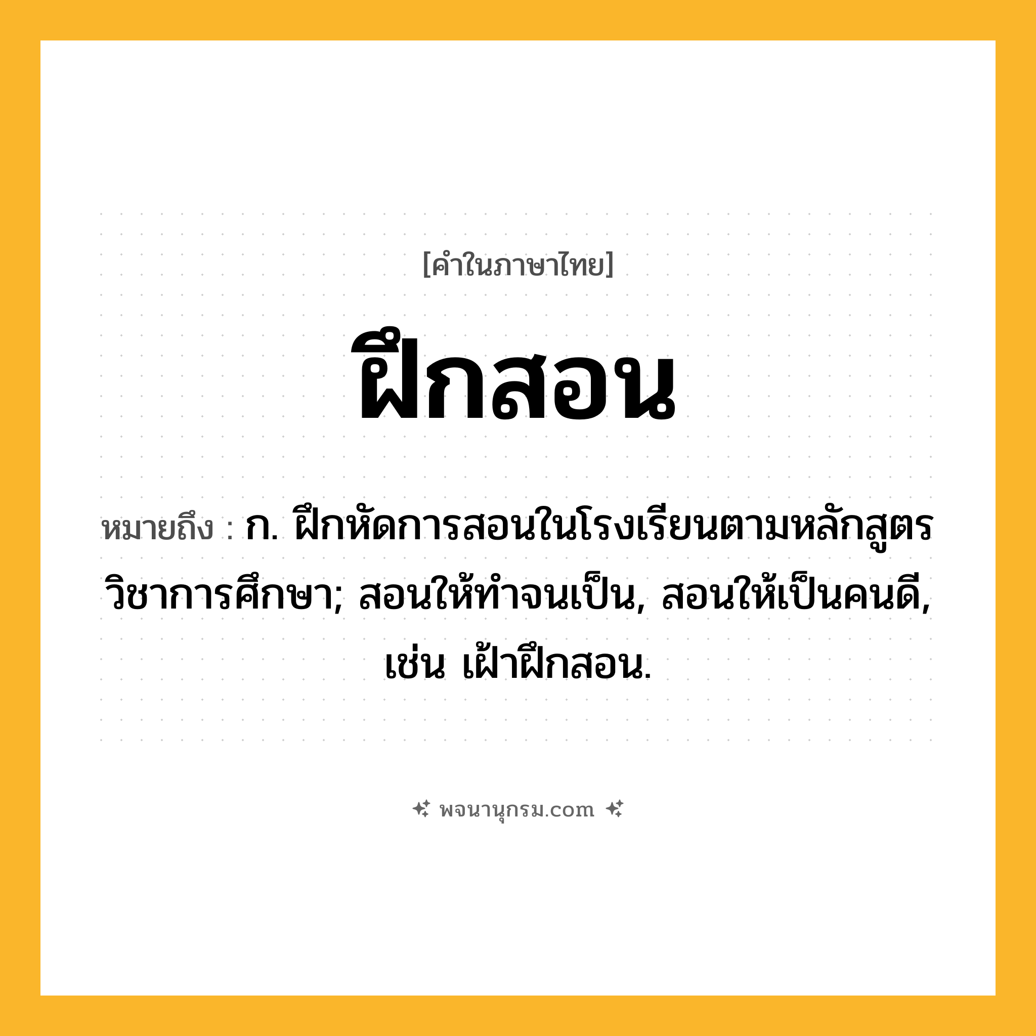 ฝึกสอน ความหมาย หมายถึงอะไร?, คำในภาษาไทย ฝึกสอน หมายถึง ก. ฝึกหัดการสอนในโรงเรียนตามหลักสูตรวิชาการศึกษา; สอนให้ทําจนเป็น, สอนให้เป็นคนดี, เช่น เฝ้าฝึกสอน.